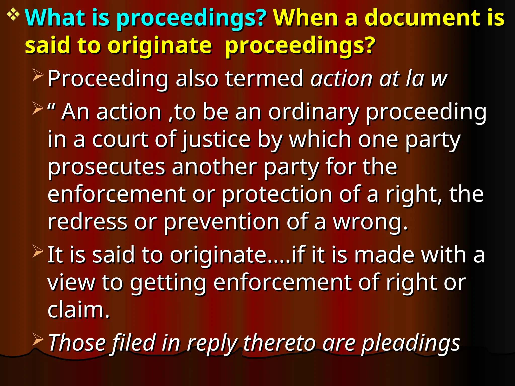  What is proceedings?
What is proceedings? When a document
When a document is
is
said to originate
said to originate proceedings?
proceedings?
 Proceeding
Proceeding also termed
also termed action at la w
action at la w
 “
“ An action ,to be an ordinary proceeding
An action ,to be an ordinary proceeding
in a court of justice by which one party
in a court of justice by which one party
prosecutes another party for the
prosecutes another party for the
enforcement or protection of a right, the
enforcement or protection of a right, the
redress or prevention of a wrong.
redress or prevention of a wrong.
 It is said to originate….if it is made with a
It is said to originate….if it is made with a
view to getting enforcement of right or
view to getting enforcement of right or
claim.
claim.
 Those filed in reply thereto are pleadings
Those filed in reply thereto are pleadings
 