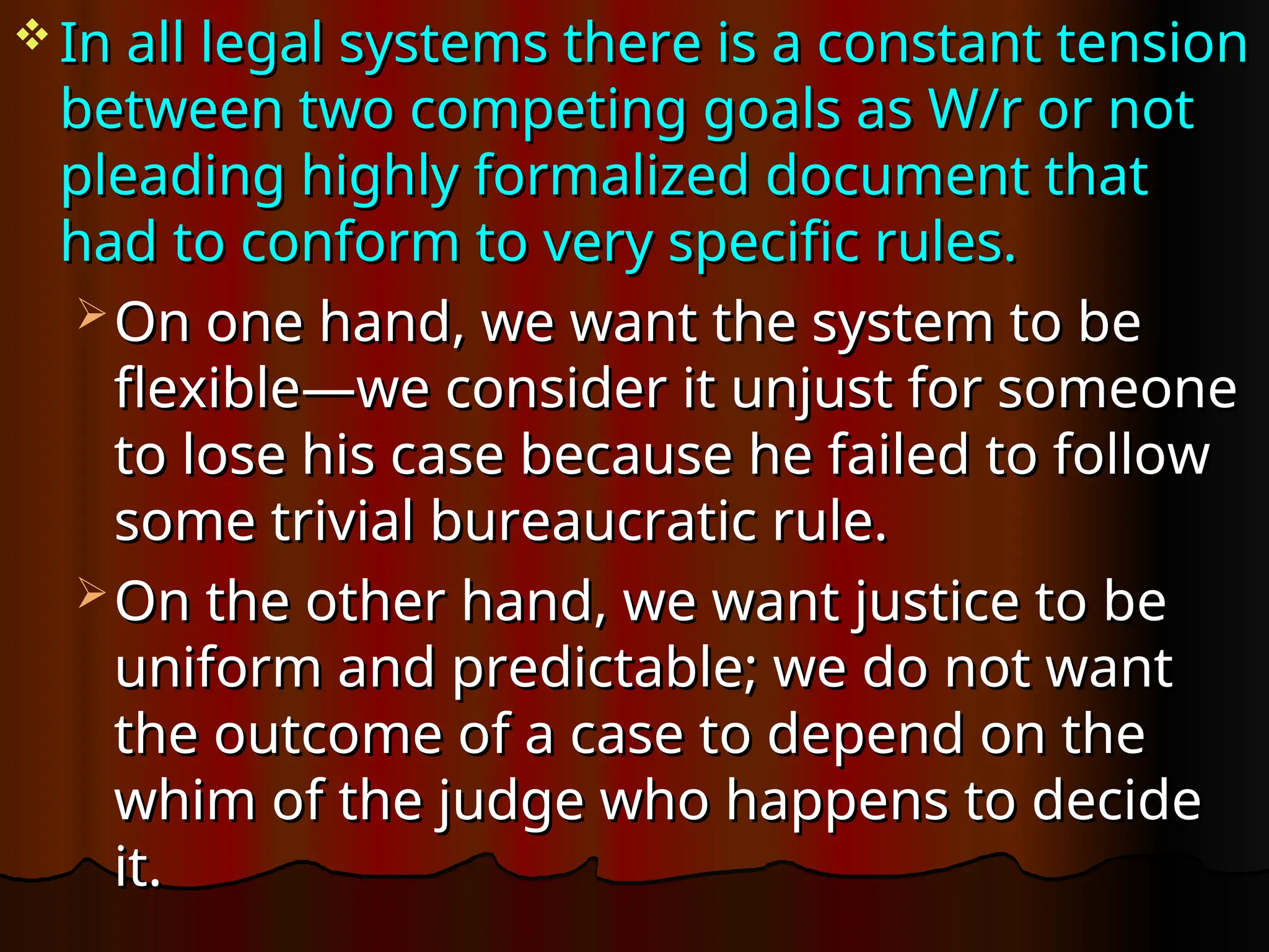  In all legal systems there is a constant tension
In all legal systems there is a constant tension
between two competing goals as W/r or not
between two competing goals as W/r or not
pleading highly formalized document that
pleading highly formalized document that
had to conform to very specific rules.
had to conform to very specific rules.
 On one hand, we want the system to be
On one hand, we want the system to be
flexible—we consider it unjust for someone
flexible—we consider it unjust for someone
to lose his case because he failed to follow
to lose his case because he failed to follow
some trivial bureaucratic rule.
some trivial bureaucratic rule.
 On the other hand, we want justice to be
On the other hand, we want justice to be
uniform and predictable; we do not want
uniform and predictable; we do not want
the outcome of a case to depend on the
the outcome of a case to depend on the
whim of the judge who happens to decide
whim of the judge who happens to decide
it.
it.
 