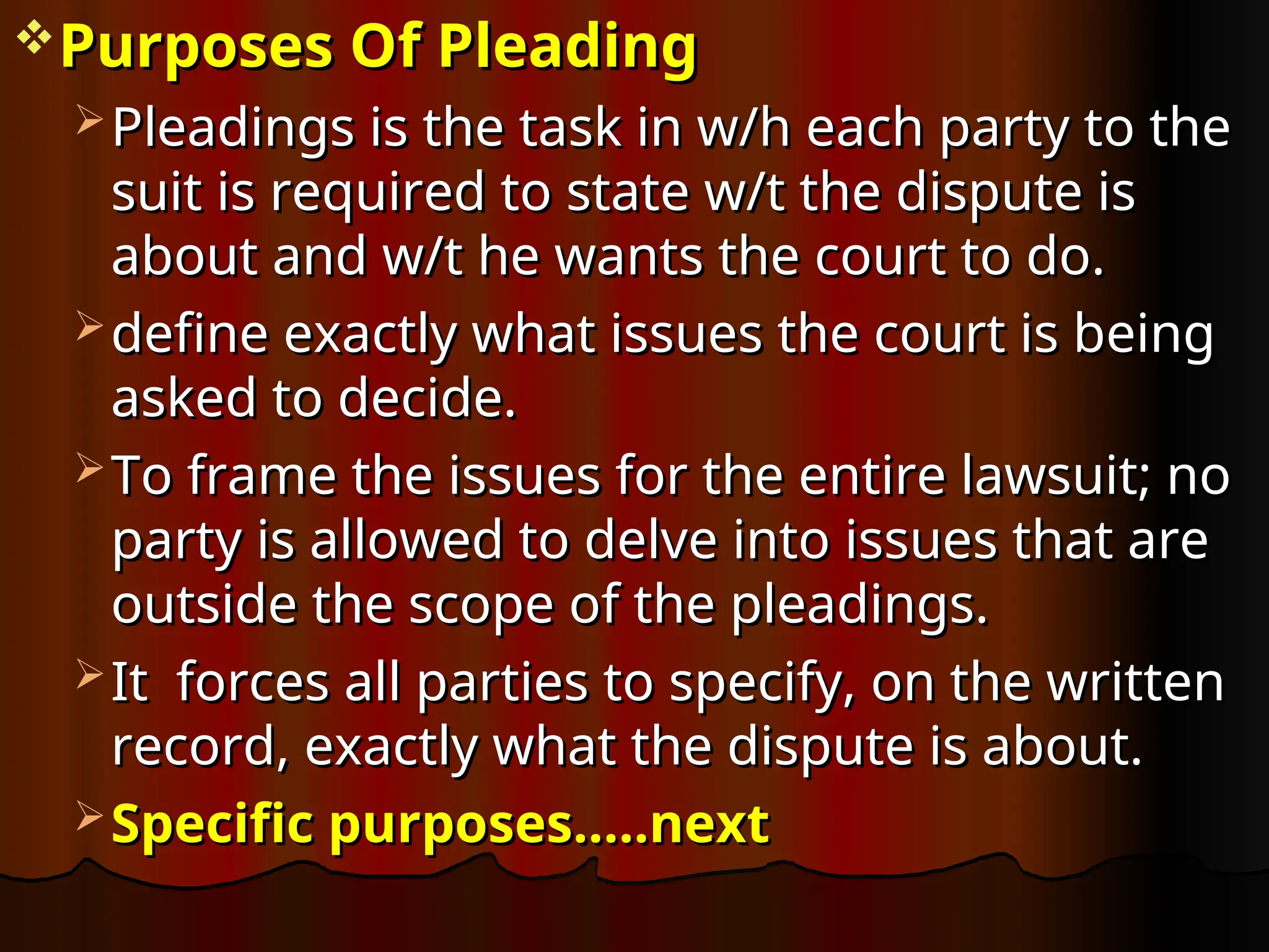 Purposes Of Pleading
Purposes Of Pleading
 Pleadings is the task in w/h each party to the
Pleadings is the task in w/h each party to the
suit is required to state w/t the dispute is
suit is required to state w/t the dispute is
about and w/t he wants the court to do.
about and w/t he wants the court to do.
 define exactly what issues the court is being
define exactly what issues the court is being
asked to decide.
asked to decide.
 To frame the issues for the entire lawsuit; no
To frame the issues for the entire lawsuit; no
party is allowed to delve into issues that are
party is allowed to delve into issues that are
outside the scope of the pleadings.
outside the scope of the pleadings.
 It
It forces all parties to specify, on the written
forces all parties to specify, on the written
record, exactly what the dispute is about.
record, exactly what the dispute is about.
 Specific purposes…..next
Specific purposes…..next
 