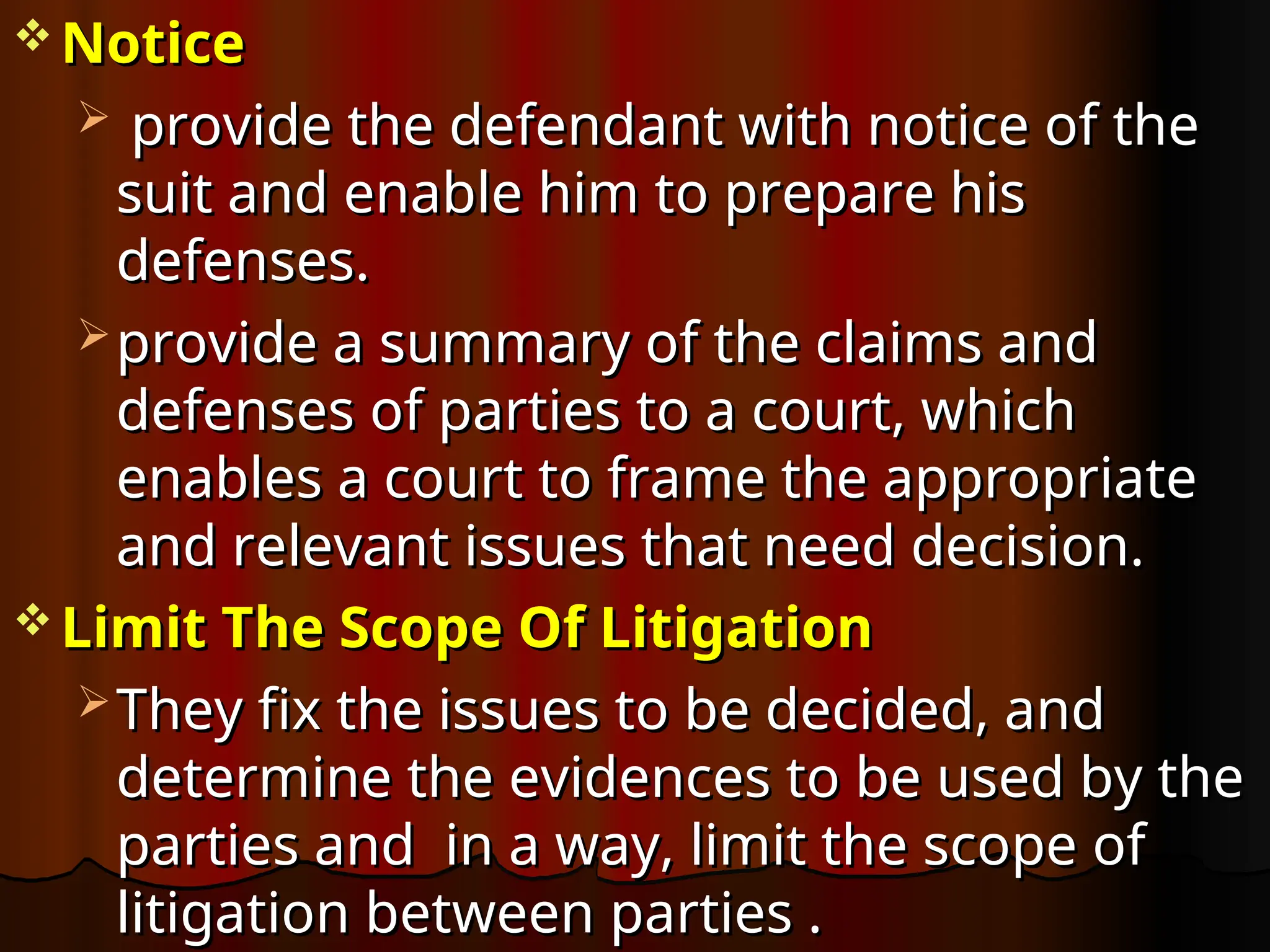  Notice
Notice
 provide the defendant with notice of the
provide the defendant with notice of the
suit and enable him to prepare his
suit and enable him to prepare his
defenses.
defenses.
 provide a summary of the claims and
provide a summary of the claims and
defenses of parties to a court, which
defenses of parties to a court, which
enables a court to frame the appropriate
enables a court to frame the appropriate
and relevant issues that need decision.
and relevant issues that need decision.
 Limit The Scope Of Litigation
Limit The Scope Of Litigation
 They fix the issues to be decided, and
They fix the issues to be decided, and
determine the evidences to be used by the
determine the evidences to be used by the
parties and in a way, limit the scope of
parties and in a way, limit the scope of
litigation between parties .
litigation between parties .
 