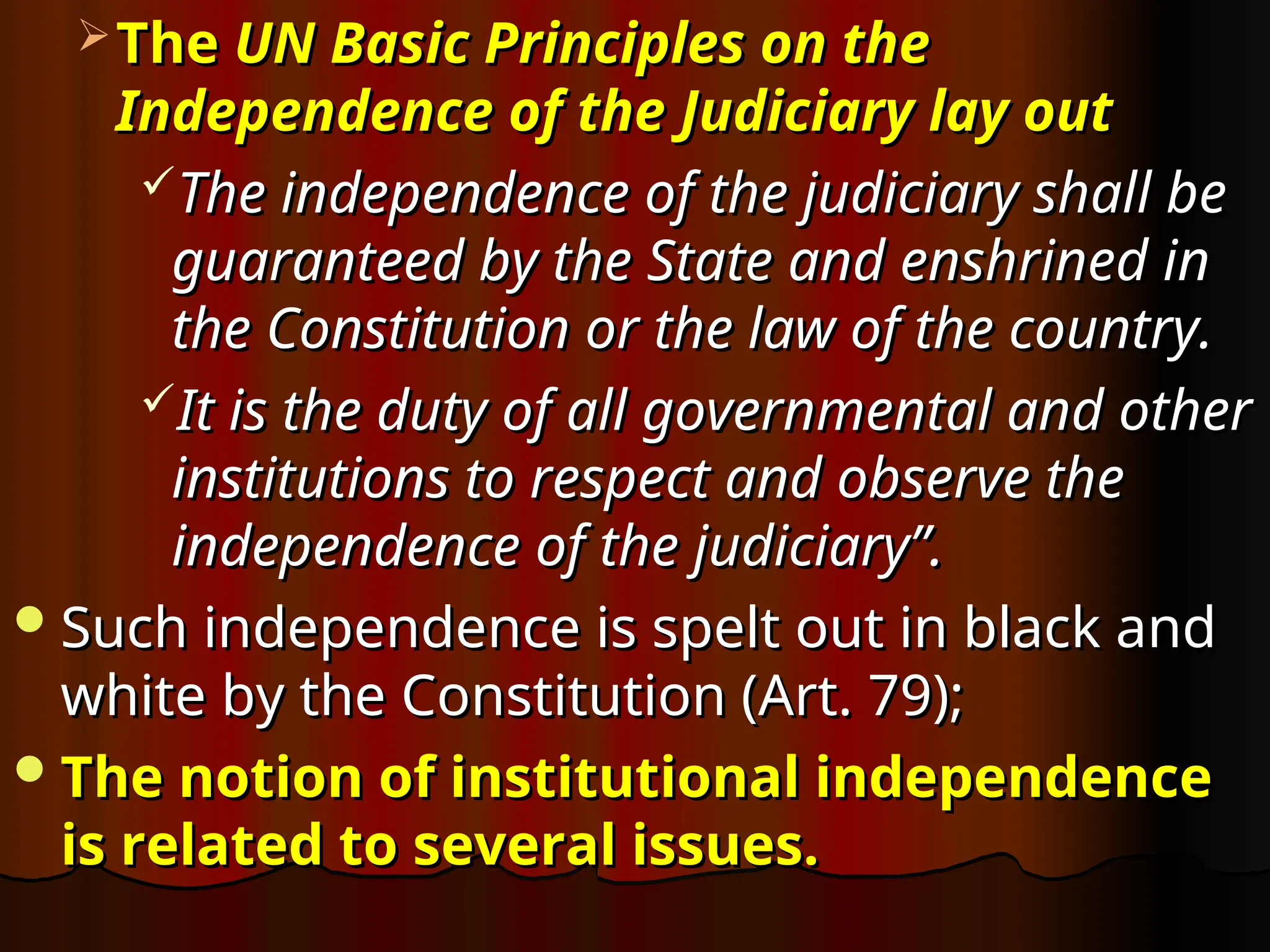  The
The UN Basic Principles on the
UN Basic Principles on the
Independence of the Judiciary lay out
Independence of the Judiciary lay out
The independence of the judiciary shall be
The independence of the judiciary shall be
guaranteed by the State and enshrined in
guaranteed by the State and enshrined in
the Constitution or the law of the country.
the Constitution or the law of the country.
It is the duty of all governmental and other
It is the duty of all governmental and other
institutions to respect and observe the
institutions to respect and observe the
independence of the judiciary”.
independence of the judiciary”.
Such independence is spelt out in black and
Such independence is spelt out in black and
white by the Constitution (Art. 79);
white by the Constitution (Art. 79);
The notion of institutional independence
The notion of institutional independence
is related to several issues.
is related to several issues.
 