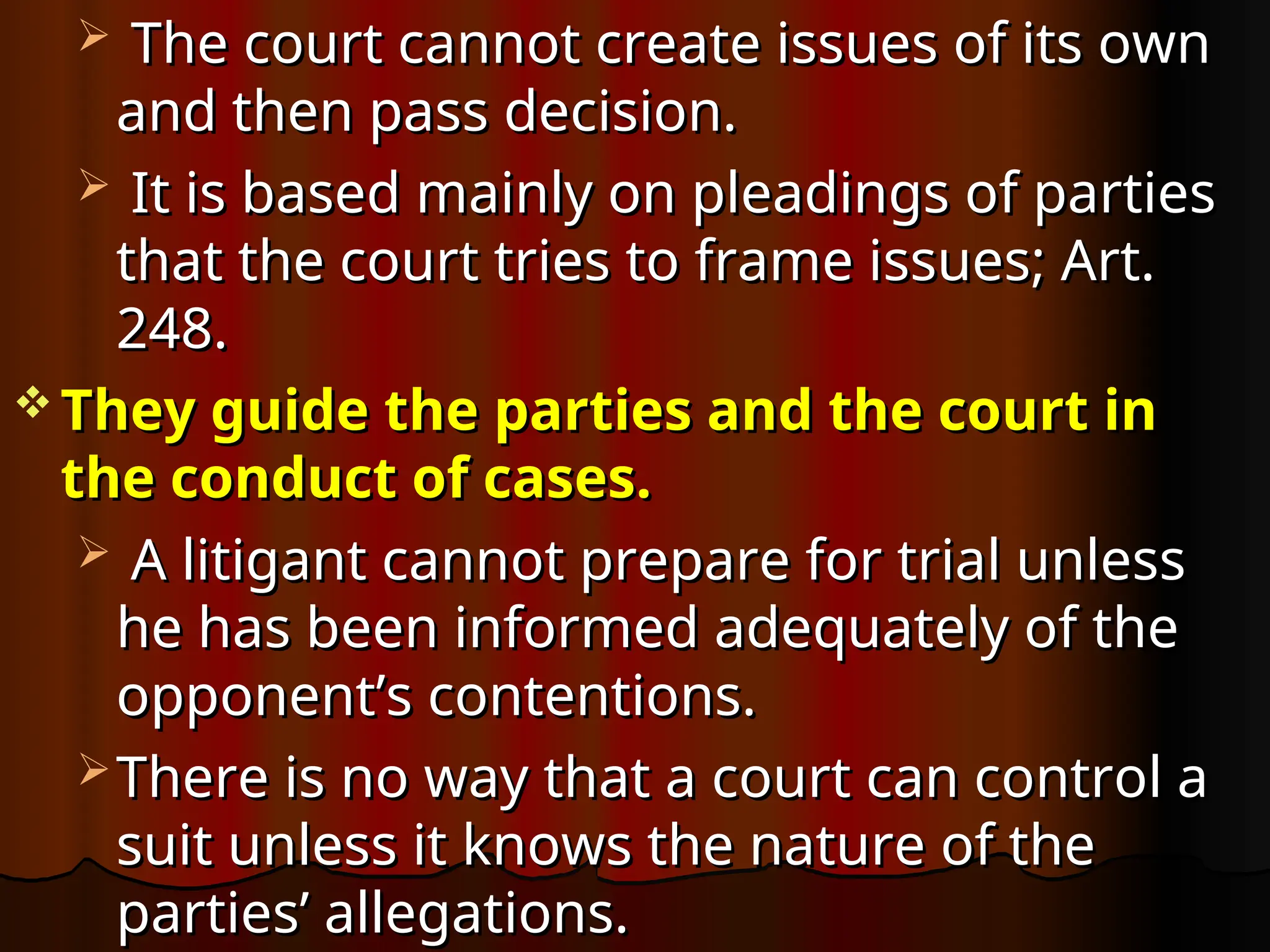  The court cannot create issues of its own
The court cannot create issues of its own
and then pass decision.
and then pass decision.
 It is based mainly on pleadings of parties
It is based mainly on pleadings of parties
that the court tries to frame issues; Art.
that the court tries to frame issues; Art.
248.
248.
 They guide the parties and the court in
They guide the parties and the court in
the conduct of cases.
the conduct of cases.
 A litigant cannot prepare for trial unless
A litigant cannot prepare for trial unless
he has been informed adequately of the
he has been informed adequately of the
opponent’s contentions.
opponent’s contentions.
 There is no way that a court can control a
There is no way that a court can control a
suit unless it knows the nature of the
suit unless it knows the nature of the
parties’ allegations.
parties’ allegations.
 
