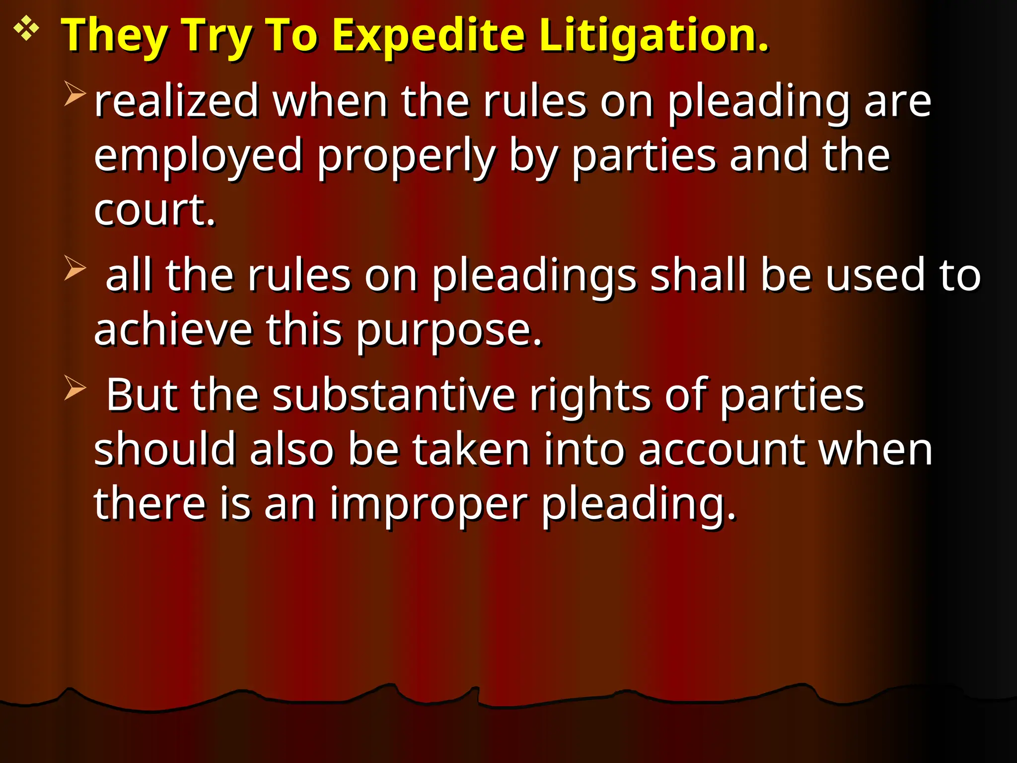  They Try To Expedite Litigation.
They Try To Expedite Litigation.
 realized when the rules on pleading are
realized when the rules on pleading are
employed properly by parties and the
employed properly by parties and the
court.
court.
 all the rules on pleadings shall be used to
all the rules on pleadings shall be used to
achieve this purpose.
achieve this purpose.
 But the substantive rights of parties
But the substantive rights of parties
should also be taken into account when
should also be taken into account when
there is an improper pleading.
there is an improper pleading.
 
