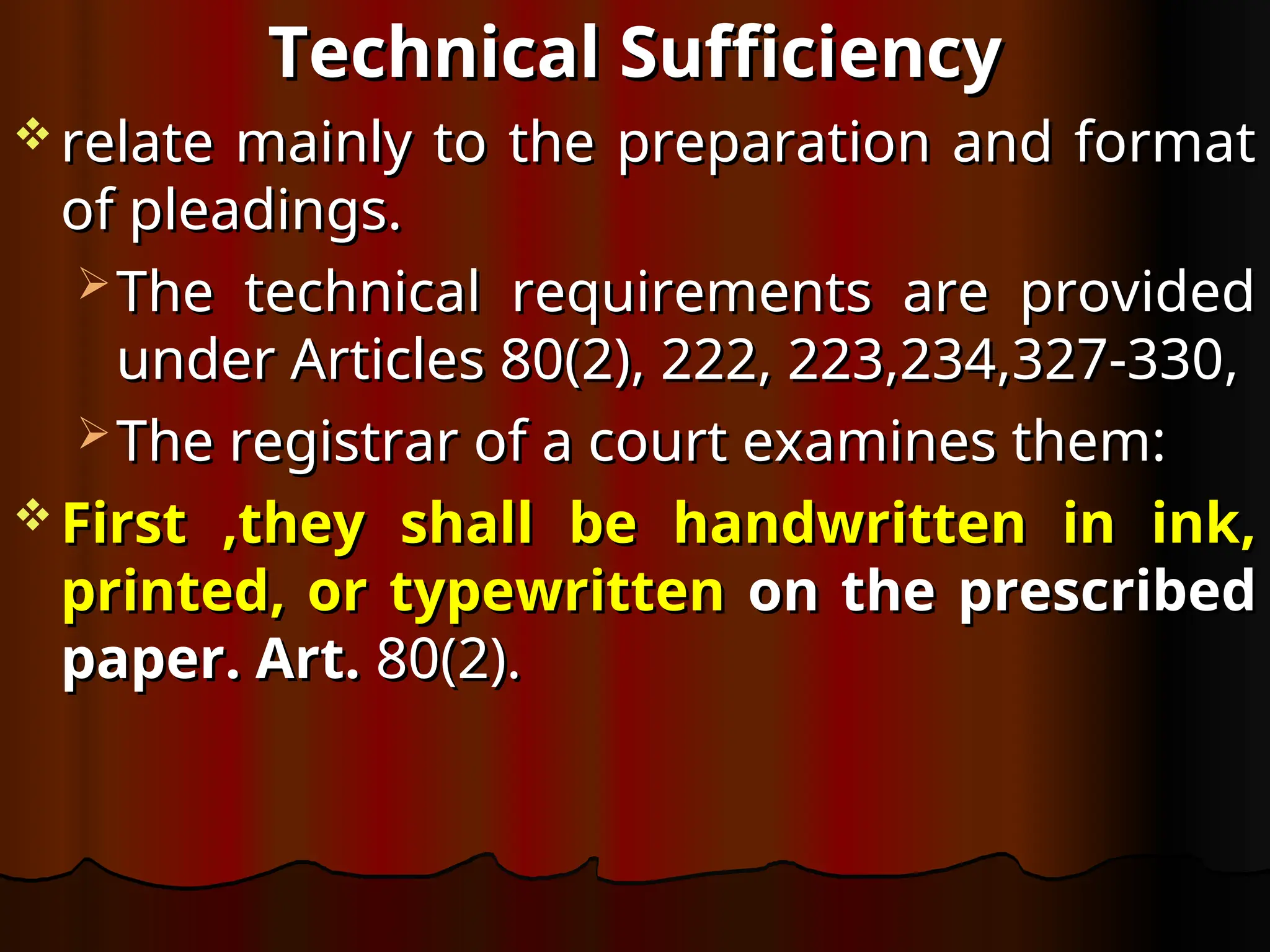 Technical Sufficiency
Technical Sufficiency
 relate mainly to the preparation and format
relate mainly to the preparation and format
of pleadings.
of pleadings.
 The technical requirements are provided
The technical requirements are provided
under Articles 80(2), 222, 223,234,327-330,
under Articles 80(2), 222, 223,234,327-330,
 The registrar of a court examines them:
The registrar of a court examines them:
 First ,they shall be handwritten in ink,
First ,they shall be handwritten in ink,
printed, or typewritten
printed, or typewritten on the prescribed
on the prescribed
paper. Art.
paper. Art. 80(2).
80(2).
 