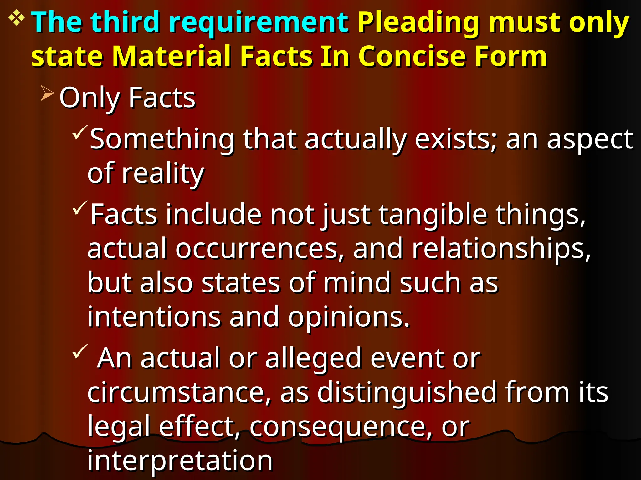  The third requirement
The third requirement Pleading must only
Pleading must only
state Material Facts In Concise Form
state Material Facts In Concise Form
 Only Facts
Only Facts
Something that actually exists; an aspect
Something that actually exists; an aspect
of reality
of reality
Facts include not just tangible things,
Facts include not just tangible things,
actual occurrences, and relationships,
actual occurrences, and relationships,
but also states of mind such as
but also states of mind such as
intentions and opinions.
intentions and opinions.
 An actual or alleged event or
An actual or alleged event or
circumstance, as distinguished from its
circumstance, as distinguished from its
legal effect, consequence, or
legal effect, consequence, or
interpretation
interpretation
 