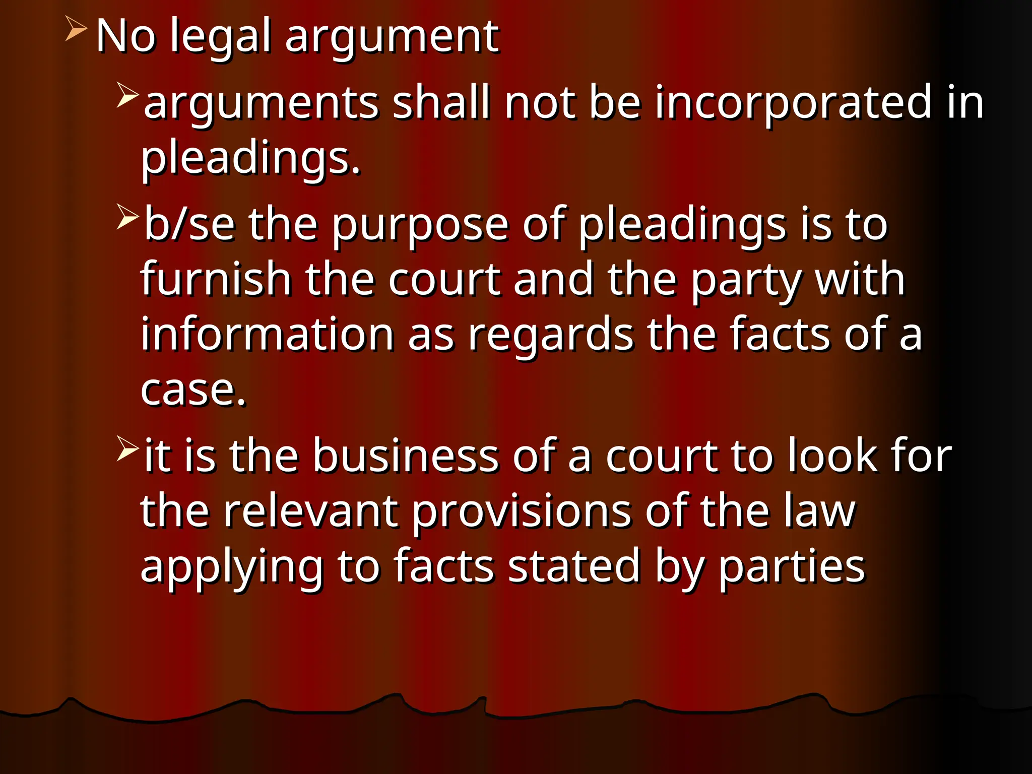  No legal argument
No legal argument
arguments shall not be incorporated in
arguments shall not be incorporated in
pleadings.
pleadings.
b/se the purpose of pleadings is to
b/se the purpose of pleadings is to
furnish the court and the party with
furnish the court and the party with
information as regards the facts of a
information as regards the facts of a
case.
case.
it is the business of a court to look for
it is the business of a court to look for
the relevant provisions of the law
the relevant provisions of the law
applying to facts stated by parties
applying to facts stated by parties
 