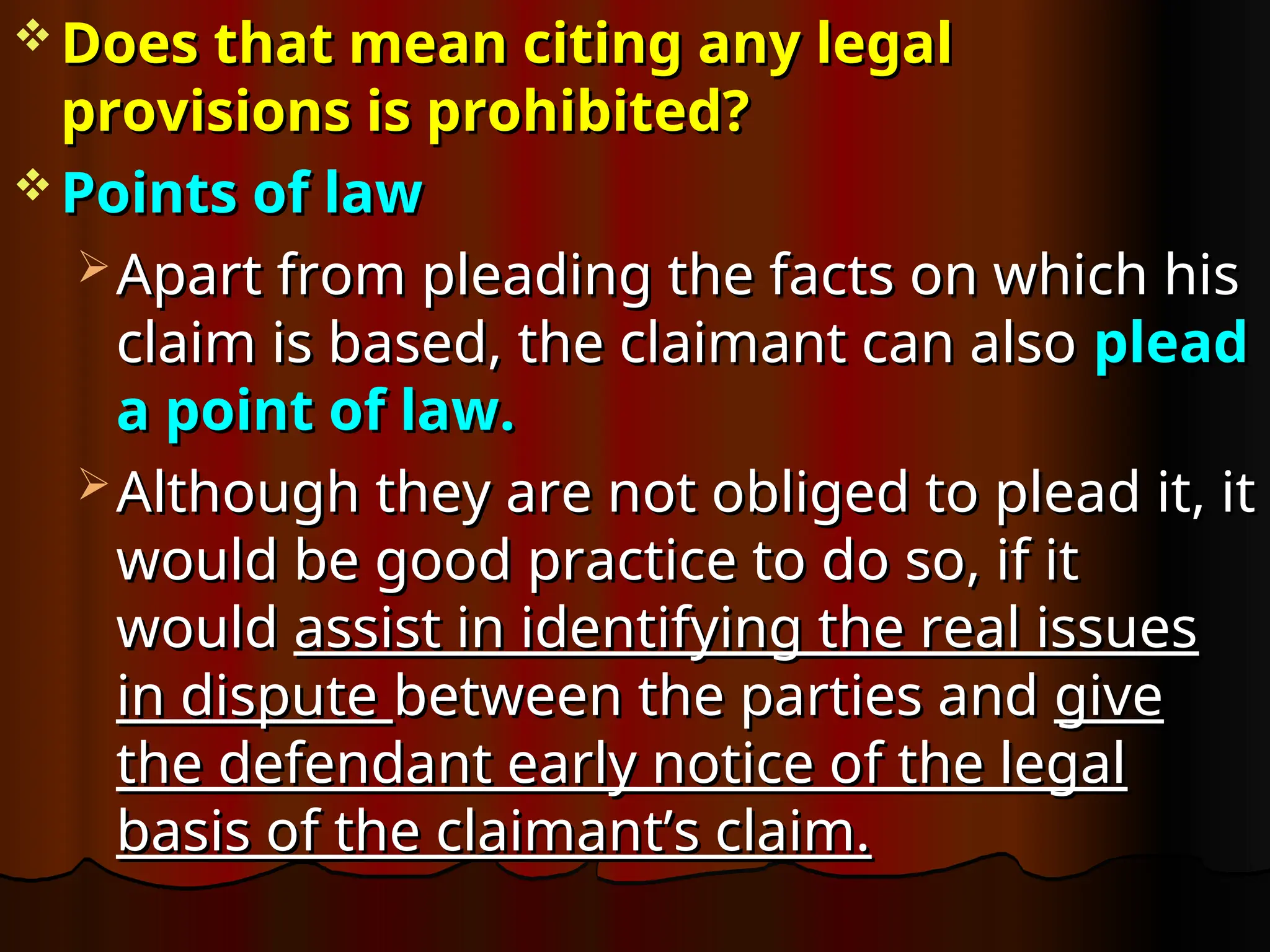  Does that mean citing any legal
Does that mean citing any legal
provisions is prohibited?
provisions is prohibited?
 Points of law
Points of law
 Apart from pleading the facts on which his
Apart from pleading the facts on which his
claim is based, the claimant can also
claim is based, the claimant can also plead
plead
a point of law.
a point of law.
 Although they are not obliged to plead it, it
Although they are not obliged to plead it, it
would be good practice to do so, if it
would be good practice to do so, if it
would
would assist in identifying the real issues
assist in identifying the real issues
in dispute
in dispute between the parties and
between the parties and give
give
the defendant early notice of the legal
the defendant early notice of the legal
basis of the claimant’s claim.
basis of the claimant’s claim.
 