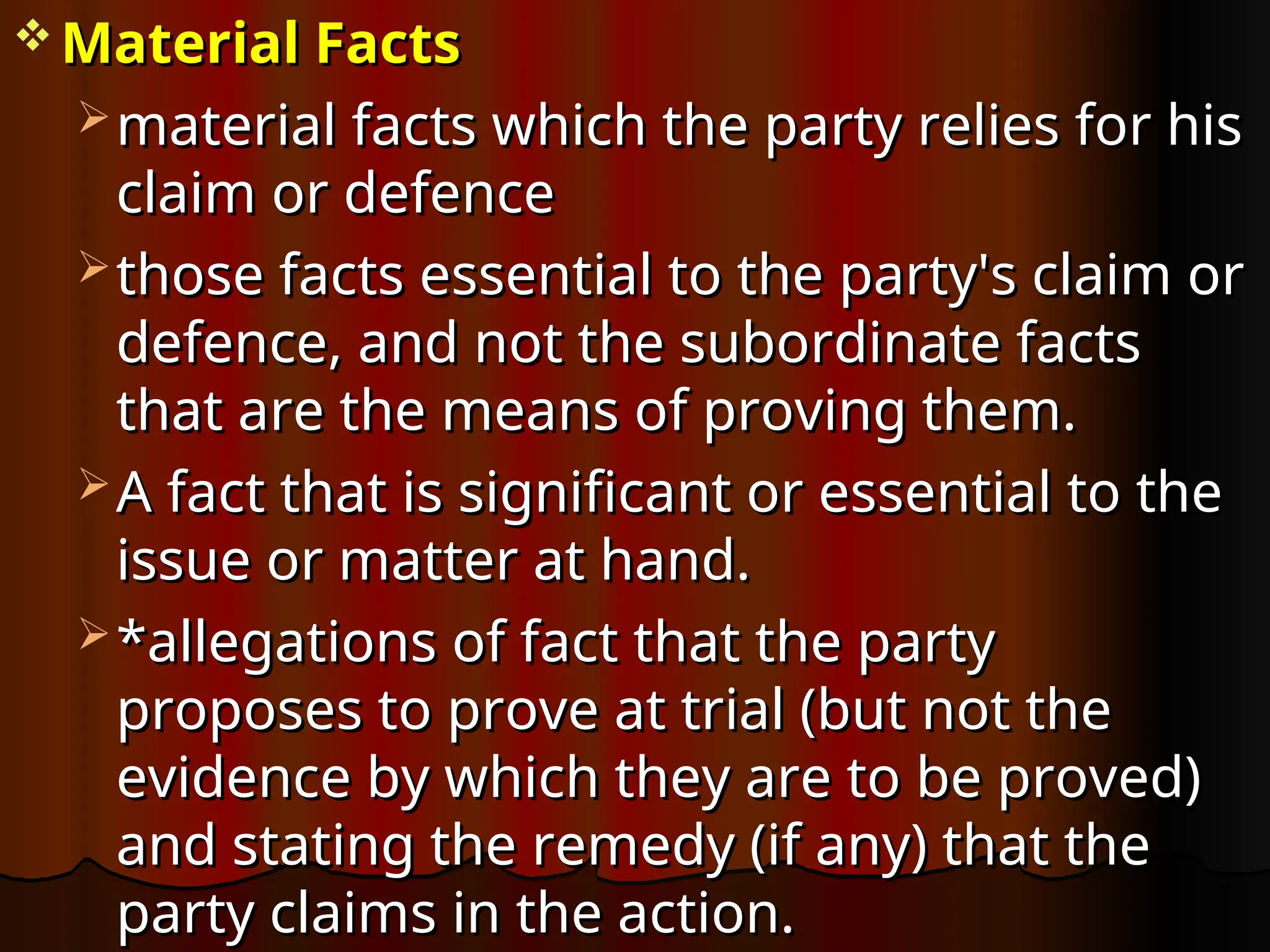  Material Facts
Material Facts
 material facts which the party relies for his
material facts which the party relies for his
claim or defence
claim or defence
 those facts essential to the party's claim or
those facts essential to the party's claim or
defence, and not the subordinate facts
defence, and not the subordinate facts
that are the means of proving them.
that are the means of proving them.
 A fact that is significant or essential to the
A fact that is significant or essential to the
issue or matter at hand.
issue or matter at hand.
 *allegations of fact that the party
*allegations of fact that the party
proposes to prove at trial (but not the
proposes to prove at trial (but not the
evidence by which they are to be proved)
evidence by which they are to be proved)
and stating the remedy (if any) that the
and stating the remedy (if any) that the
party claims in the action.
party claims in the action.
 