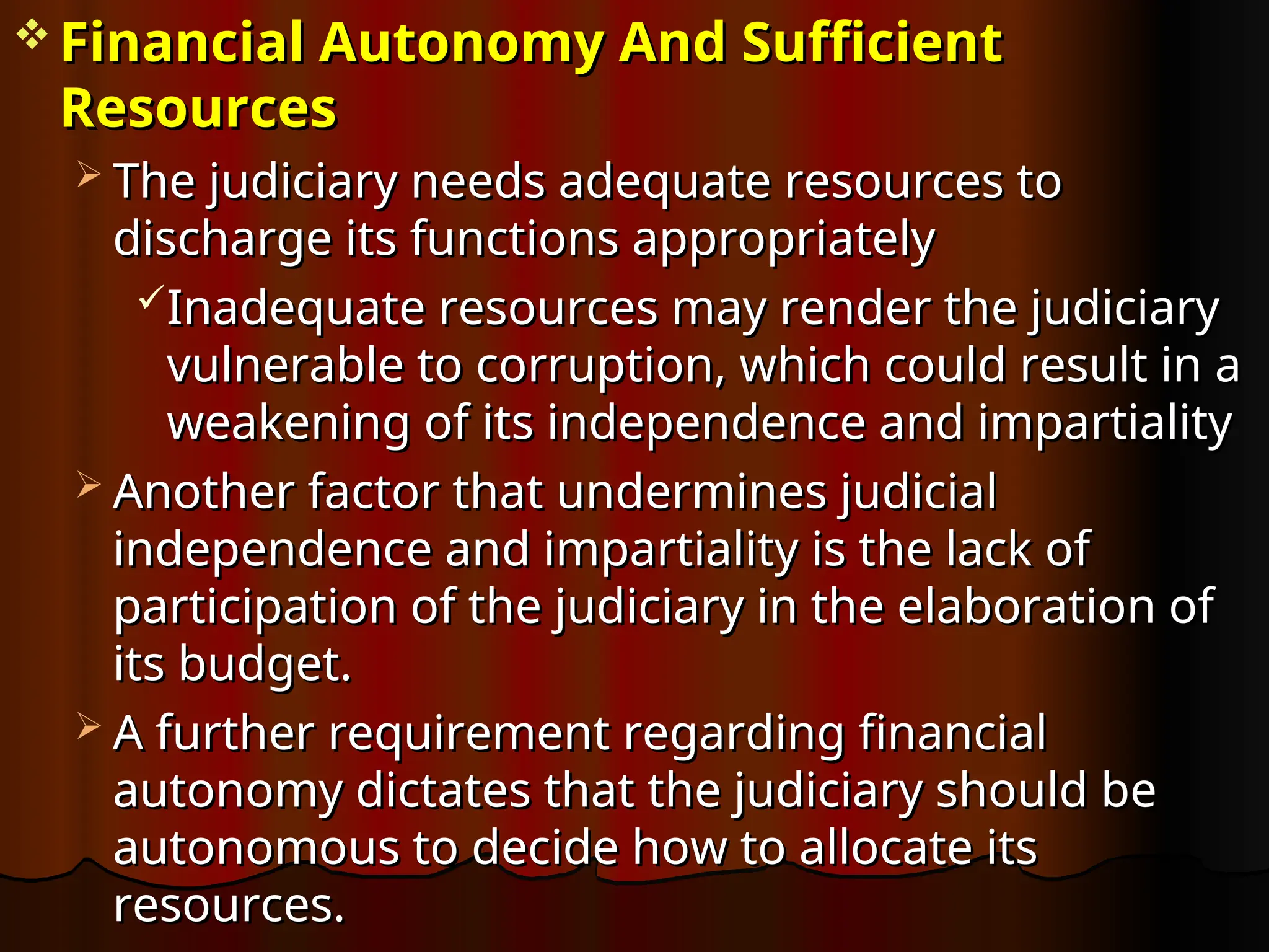  Financial Autonomy And Sufficient
Financial Autonomy And Sufficient
Resources
Resources
 The judiciary needs adequate resources to
The judiciary needs adequate resources to
discharge its functions appropriately
discharge its functions appropriately
Inadequate resources may render the judiciary
Inadequate resources may render the judiciary
vulnerable to corruption, which could result in a
vulnerable to corruption, which could result in a
weakening of its independence and impartiality
weakening of its independence and impartiality
 Another factor that undermines judicial
Another factor that undermines judicial
independence and impartiality is the lack of
independence and impartiality is the lack of
participation of the judiciary in the elaboration of
participation of the judiciary in the elaboration of
its budget.
its budget.
 A further requirement regarding financial
A further requirement regarding financial
autonomy dictates that the judiciary should be
autonomy dictates that the judiciary should be
autonomous to decide how to allocate its
autonomous to decide how to allocate its
resources.
resources.
 