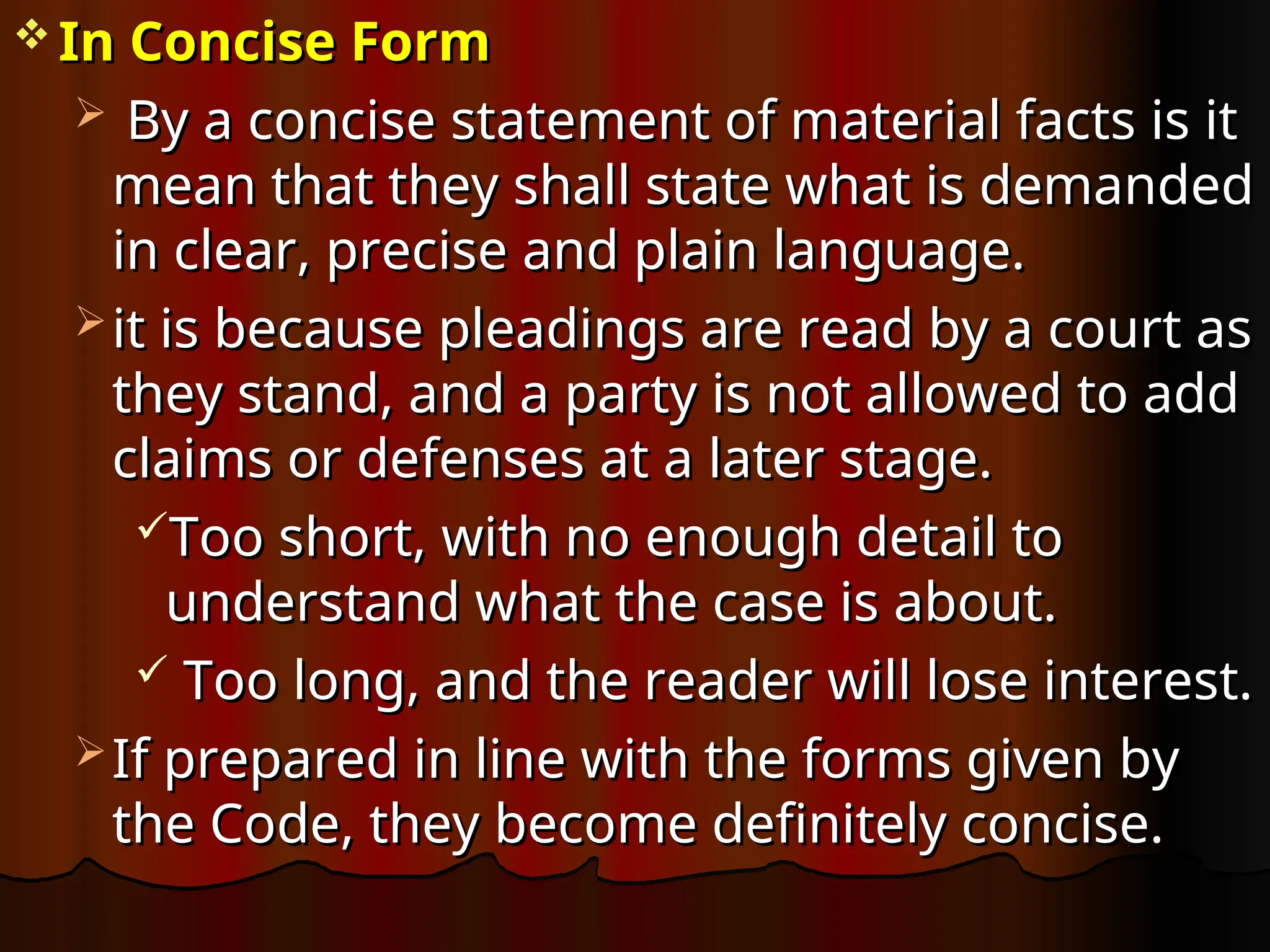  In Concise Form
In Concise Form
 By a concise statement of material facts is it
By a concise statement of material facts is it
mean that they shall state what is demanded
mean that they shall state what is demanded
in clear, precise and plain language.
in clear, precise and plain language.
 it is because pleadings are read by a court as
it is because pleadings are read by a court as
they stand, and a party is not allowed to add
they stand, and a party is not allowed to add
claims or defenses at a later stage.
claims or defenses at a later stage.
Too short, with no enough detail to
Too short, with no enough detail to
understand what the case is about.
understand what the case is about.
 Too long, and the reader will lose interest.
Too long, and the reader will lose interest.
 If prepared in line with the forms given by
If prepared in line with the forms given by
the Code, they become definitely concise.
the Code, they become definitely concise.
 