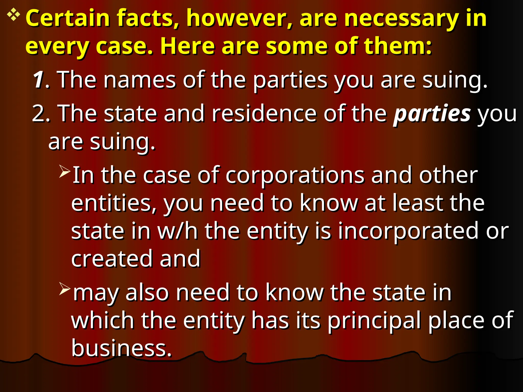  Certain facts, however, are necessary in
Certain facts, however, are necessary in
every case. Here are some of them:
every case. Here are some of them:
1
1. The names of the parties you are suing.
. The names of the parties you are suing.
2. The state and residence of the
2. The state and residence of the parties
parties you
you
are suing.
are suing.
In the case of corporations and other
In the case of corporations and other
entities, you need to know at least the
entities, you need to know at least the
state in w/h the entity is incorporated or
state in w/h the entity is incorporated or
created and
created and
may also need to know the state in
may also need to know the state in
which the entity has its principal place of
which the entity has its principal place of
business.
business.
 