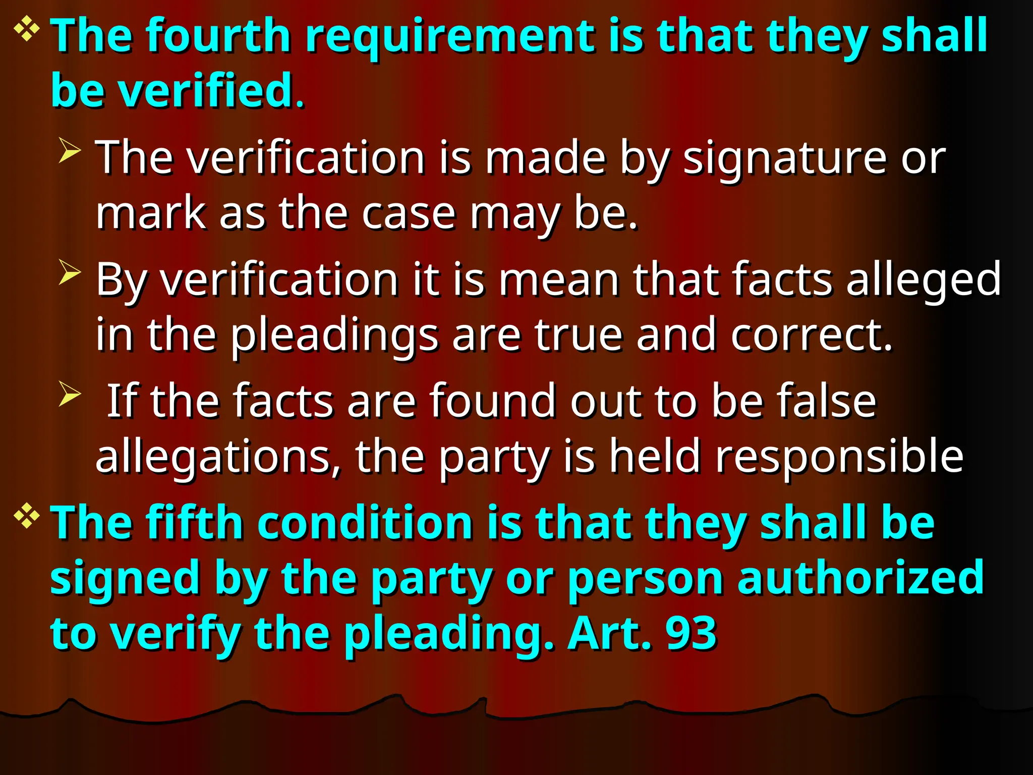  The fourth requirement is that they shall
The fourth requirement is that they shall
be verified
be verified.
.
 The verification is made by signature or
The verification is made by signature or
mark as the case may be.
mark as the case may be.
 By verification it is mean that facts alleged
By verification it is mean that facts alleged
in the pleadings are true and correct.
in the pleadings are true and correct.
 If the facts are found out to be false
If the facts are found out to be false
allegations, the party is held responsible
allegations, the party is held responsible
 The fifth condition is that they shall be
The fifth condition is that they shall be
signed by the party or person authorized
signed by the party or person authorized
to verify the pleading. Art. 93
to verify the pleading. Art. 93
 