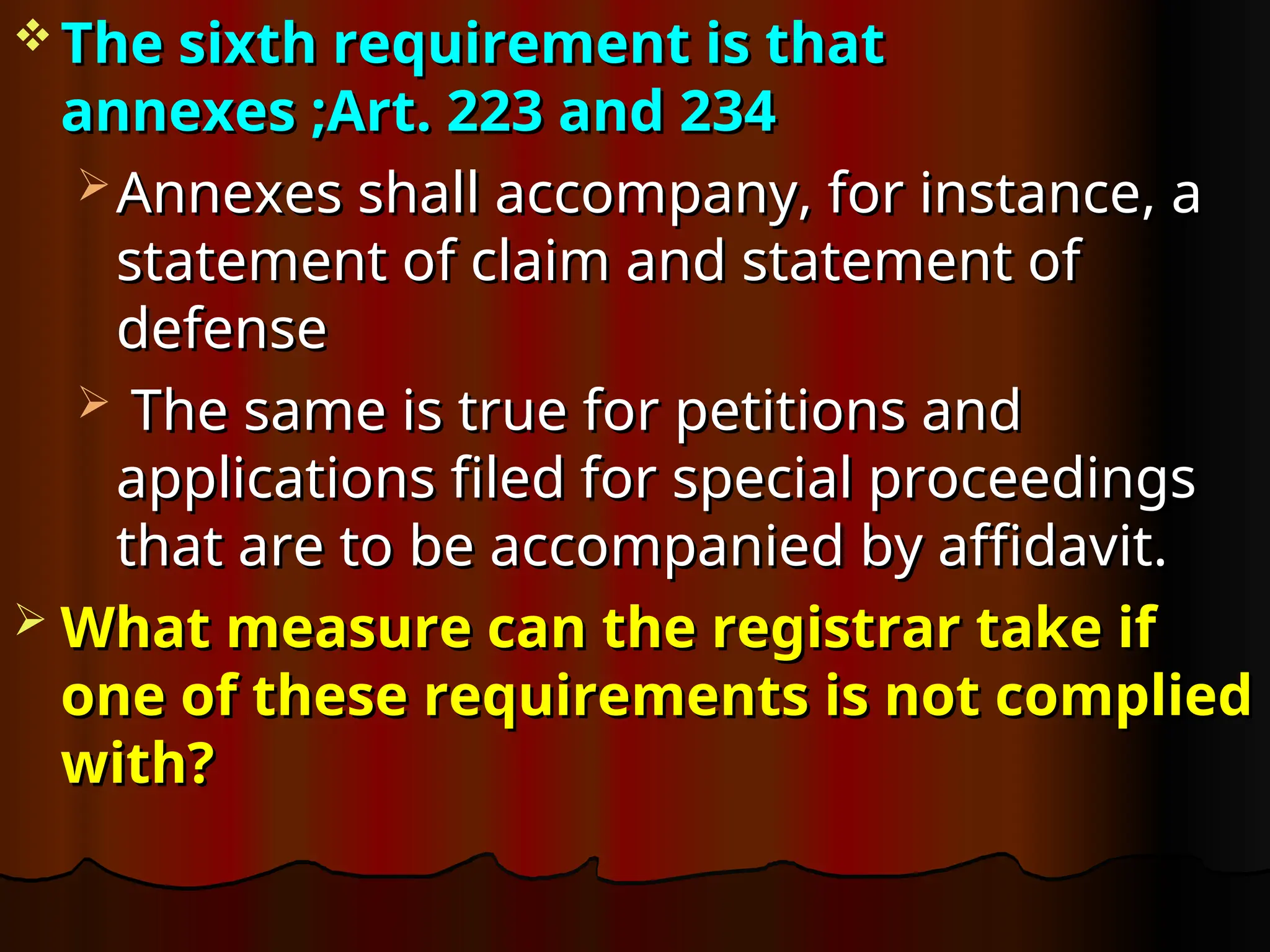  The sixth requirement is that
The sixth requirement is that
annexes ;Art. 223 and 234
annexes ;Art. 223 and 234
 Annexes shall accompany, for instance, a
Annexes shall accompany, for instance, a
statement of claim and statement of
statement of claim and statement of
defense
defense
 The same is true for petitions and
The same is true for petitions and
applications filed for special proceedings
applications filed for special proceedings
that are to be accompanied by affidavit.
that are to be accompanied by affidavit.
 What measure can the registrar take if
What measure can the registrar take if
one of these requirements is not complied
one of these requirements is not complied
with?
with?
 