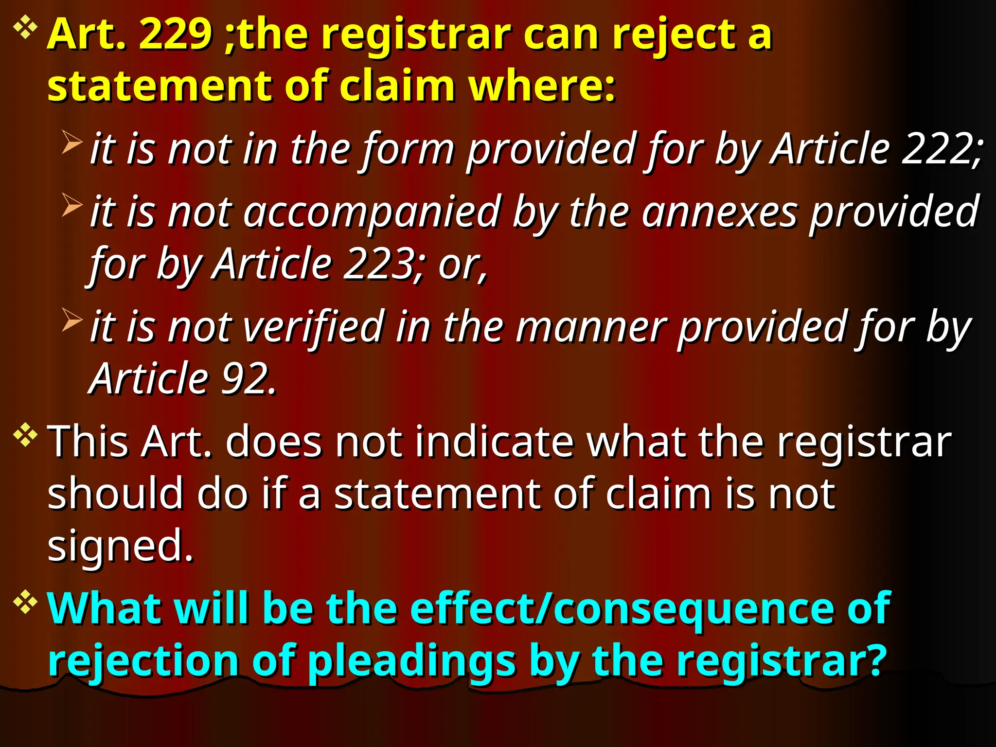  Art. 229 ;the registrar can reject a
Art. 229 ;the registrar can reject a
statement of claim where:
statement of claim where:
 it is not in the form provided for by Article 222;
it is not in the form provided for by Article 222;
 it is not accompanied by the annexes provided
it is not accompanied by the annexes provided
for by Article 223; or,
for by Article 223; or,
 it is not verified in the manner provided for by
it is not verified in the manner provided for by
Article 92.
Article 92.
 This Art. does not indicate what the registrar
This Art. does not indicate what the registrar
should do if a statement of claim is not
should do if a statement of claim is not
signed.
signed.
 What will be the effect/consequence of
What will be the effect/consequence of
rejection of pleadings by the registrar?
rejection of pleadings by the registrar?
 