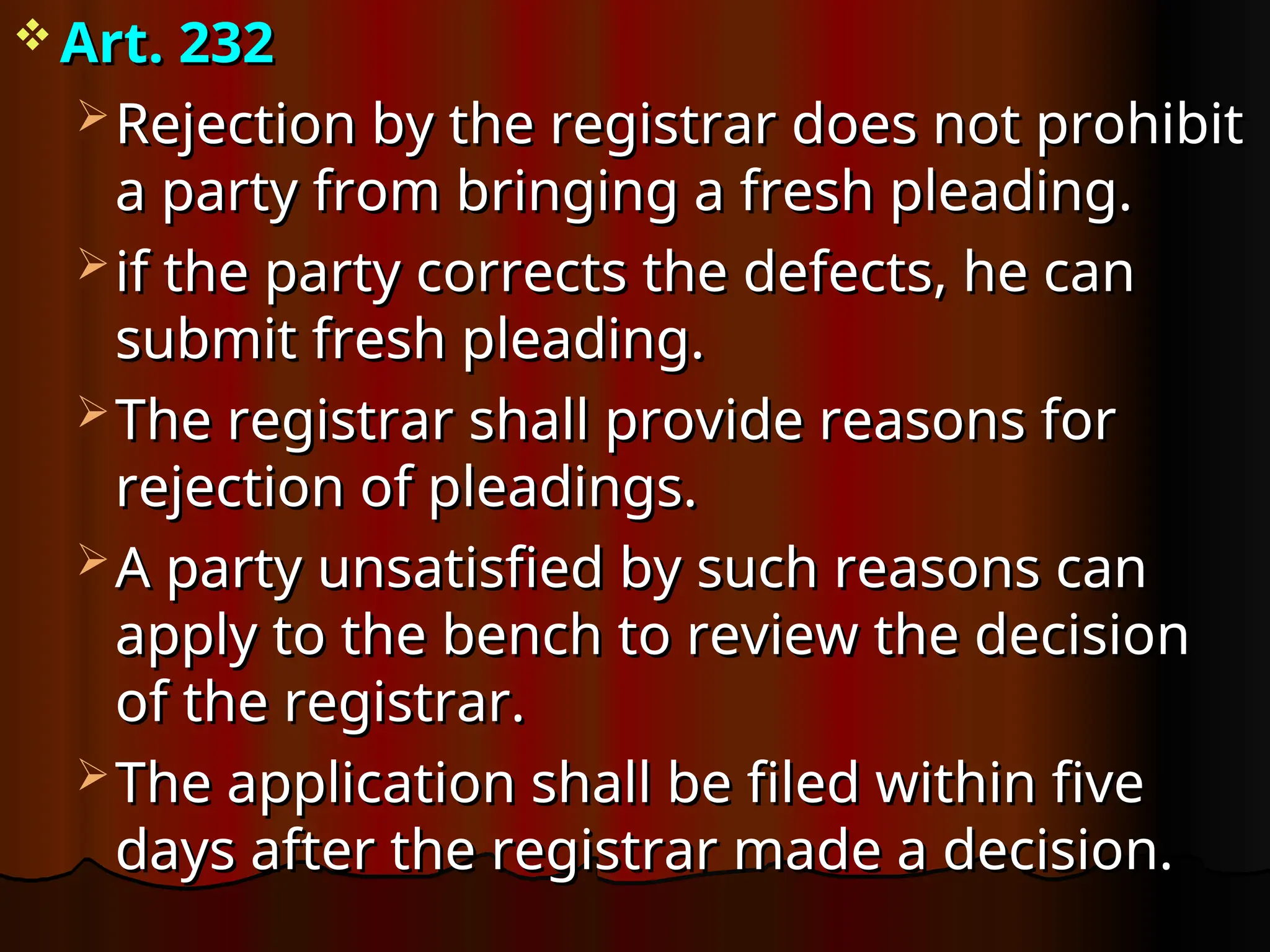  Art. 232
Art. 232
 Rejection by the registrar does not prohibit
Rejection by the registrar does not prohibit
a party from bringing a fresh pleading.
a party from bringing a fresh pleading.
 if the party corrects the defects, he can
if the party corrects the defects, he can
submit fresh pleading.
submit fresh pleading.
 The registrar shall provide reasons for
The registrar shall provide reasons for
rejection of pleadings.
rejection of pleadings.
 A party unsatisfied by such reasons can
A party unsatisfied by such reasons can
apply to the bench to review the decision
apply to the bench to review the decision
of the registrar.
of the registrar.
 The application shall be filed within five
The application shall be filed within five
days after the registrar made a decision.
days after the registrar made a decision.
 