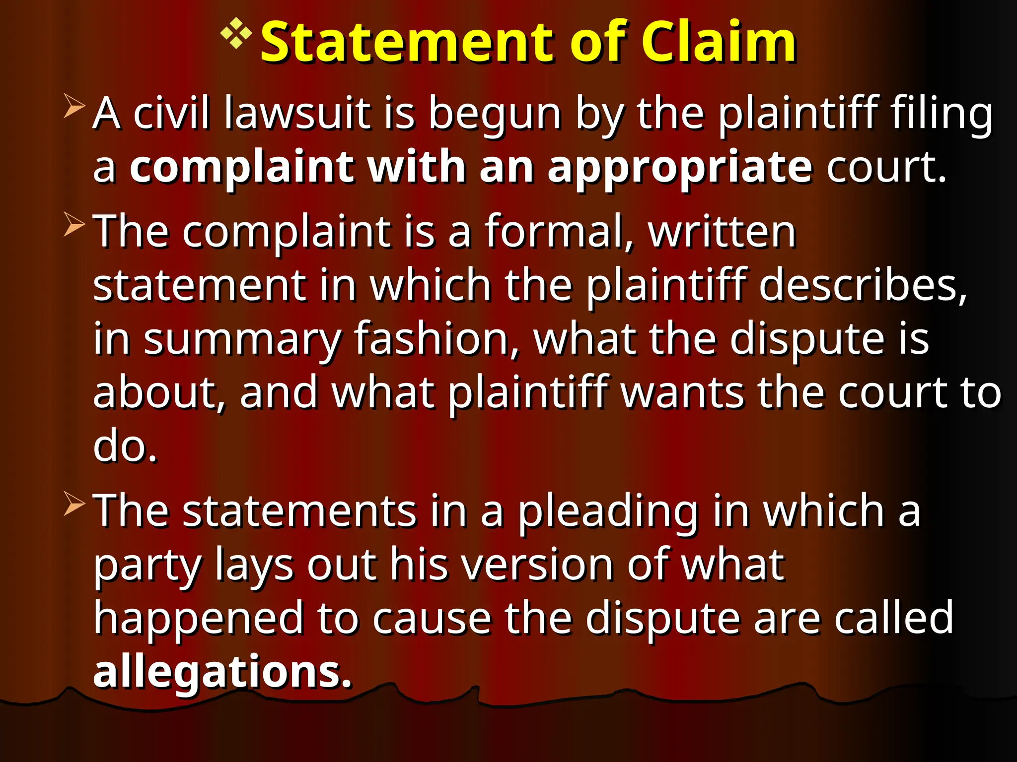 Statement of Claim
Statement of Claim
 A civil lawsuit is begun by the plaintiff filing
A civil lawsuit is begun by the plaintiff filing
a
a complaint with an appropriate
complaint with an appropriate court.
court.
 The complaint is a formal, written
The complaint is a formal, written
statement in which the plaintiff describes,
statement in which the plaintiff describes,
in summary fashion, what the dispute is
in summary fashion, what the dispute is
about, and what plaintiff wants the court to
about, and what plaintiff wants the court to
do.
do.
 The statements in a pleading in which a
The statements in a pleading in which a
party lays out his version of what
party lays out his version of what
happened to cause the dispute are called
happened to cause the dispute are called
allegations.
allegations.
 