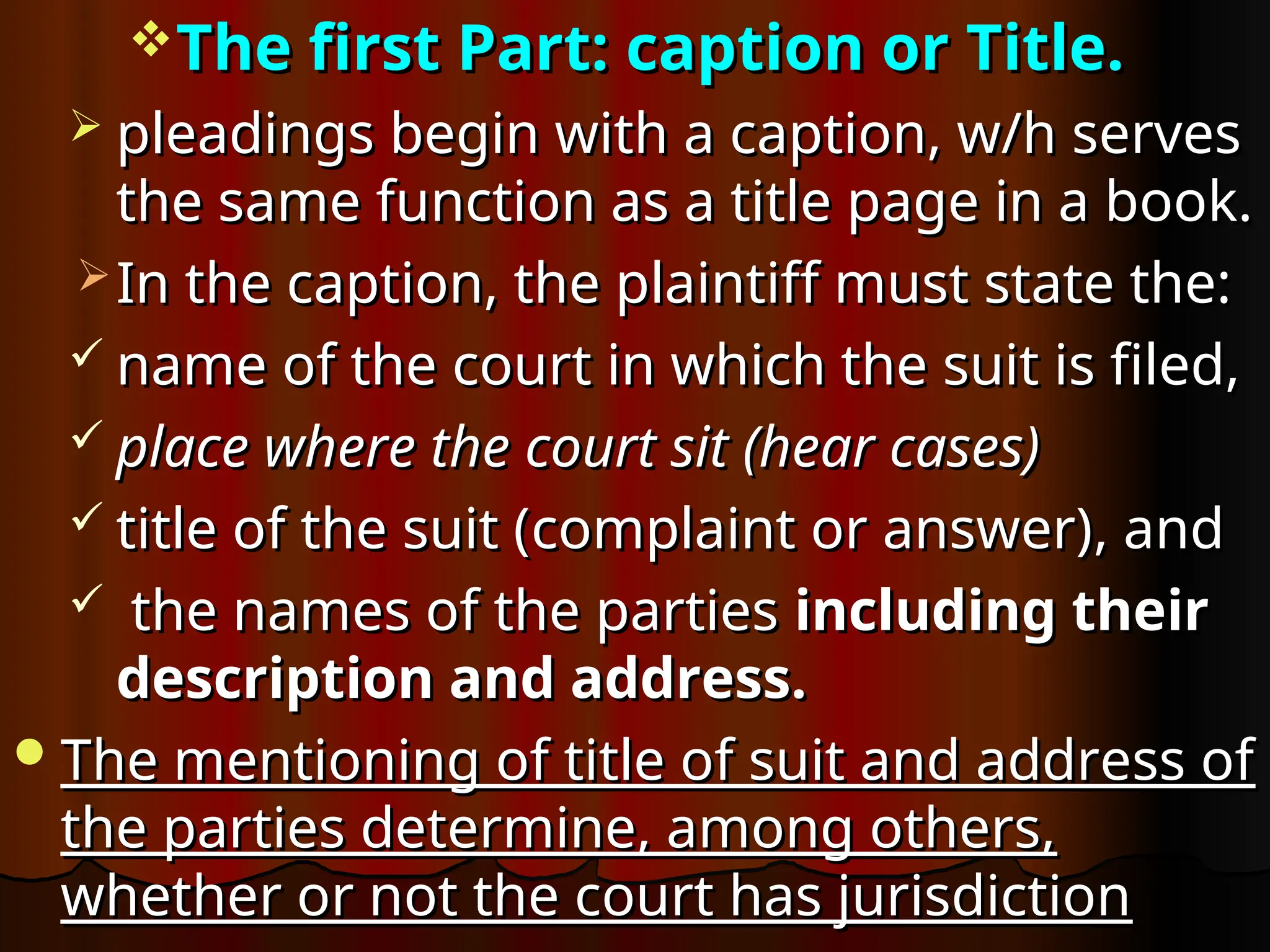The first Part: caption or Title.
The first Part: caption or Title.
 pleadings begin with a caption, w/h serves
pleadings begin with a caption, w/h serves
the same function as a title page in a book.
the same function as a title page in a book.
 In the caption, the plaintiff must state the:
In the caption, the plaintiff must state the:
 name of the court in which the suit is filed,
name of the court in which the suit is filed,
 place where the court sit (hear cases)
place where the court sit (hear cases)
 title of the suit (
title of the suit (complaint or answer)
complaint or answer), and
, and
 the names of the parties
the names of the parties including their
including their
description and address.
description and address.
The mentioning of title of suit and address of
The mentioning of title of suit and address of
the parties determine, among others,
the parties determine, among others,
whether or not the court has jurisdiction
whether or not the court has jurisdiction
 