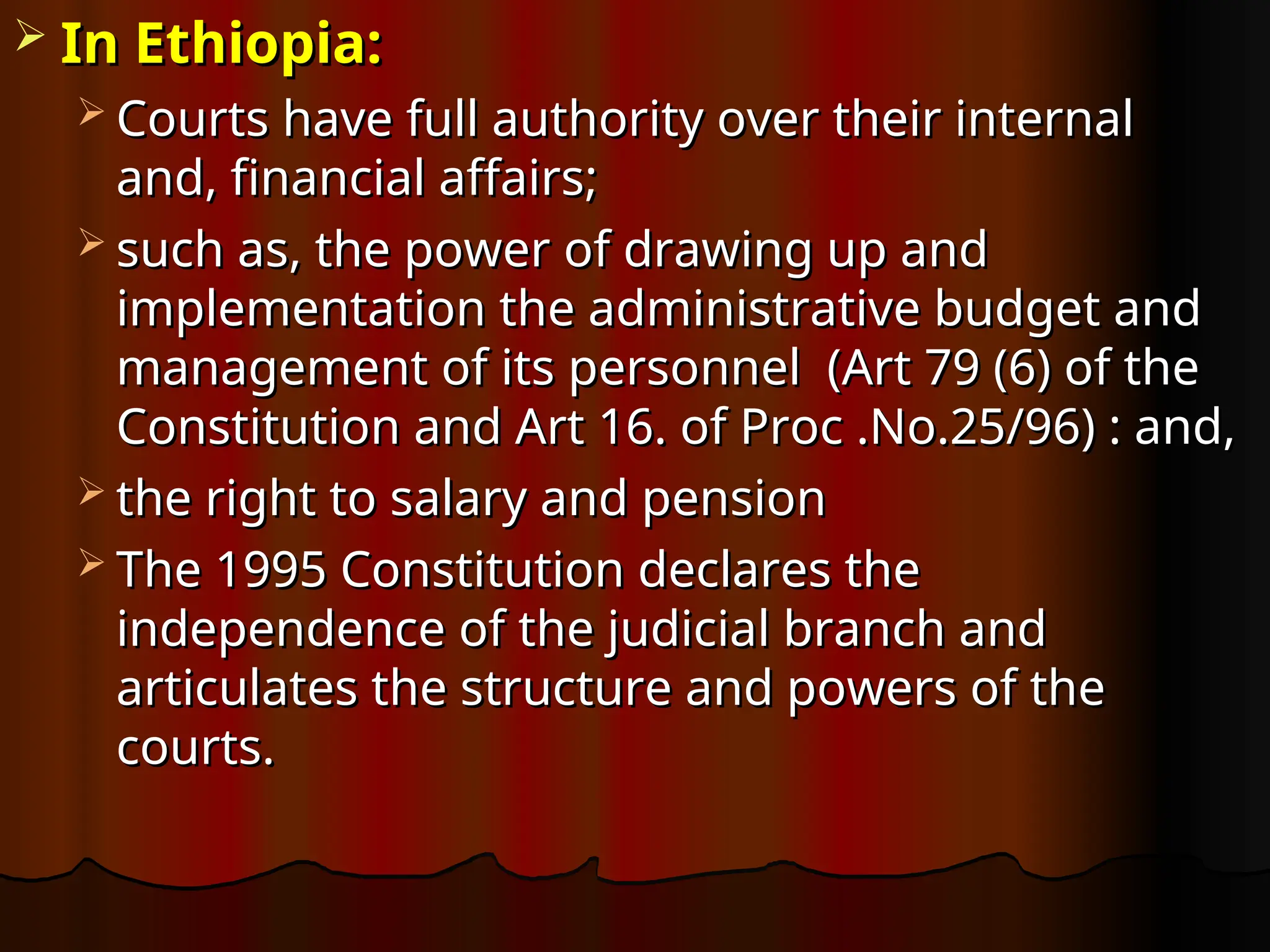  In Ethiopia:
In Ethiopia:
 Courts have full authority over their internal
Courts have full authority over their internal
and, financial affairs;
and, financial affairs;
 such as, the power of drawing up and
such as, the power of drawing up and
implementation the administrative budget and
implementation the administrative budget and
management of its personnel (Art 79 (6) of the
management of its personnel (Art 79 (6) of the
Constitution and Art 16. of Proc .No.25/96) : and,
Constitution and Art 16. of Proc .No.25/96) : and,
 the right to salary and pension
the right to salary and pension
 The 1995 Constitution declares the
The 1995 Constitution declares the
independence of the judicial branch and
independence of the judicial branch and
articulates the structure and powers of the
articulates the structure and powers of the
courts.
courts.
 