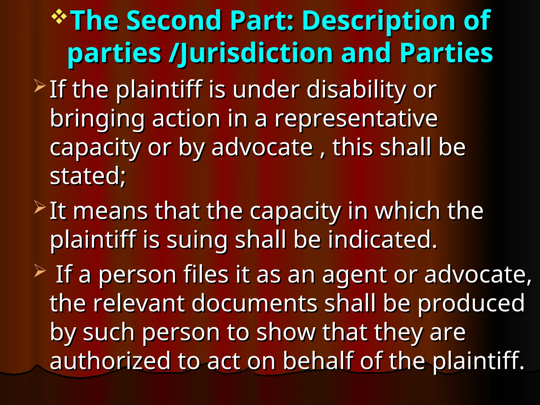 The Second Part: Description of
The Second Part: Description of
parties /Jurisdiction and Parties
parties /Jurisdiction and Parties
 If the plaintiff is under disability or
If the plaintiff is under disability or
bringing action in a representative
bringing action in a representative
capacity or by advocate , this shall be
capacity or by advocate , this shall be
stated;
stated;
 It means that the capacity in which the
It means that the capacity in which the
plaintiff is suing shall be indicated.
plaintiff is suing shall be indicated.
 If a person files it as an agent or advocate,
If a person files it as an agent or advocate,
the relevant documents shall be produced
the relevant documents shall be produced
by such person to show that they are
by such person to show that they are
authorized to act on behalf of the plaintiff.
authorized to act on behalf of the plaintiff.
 