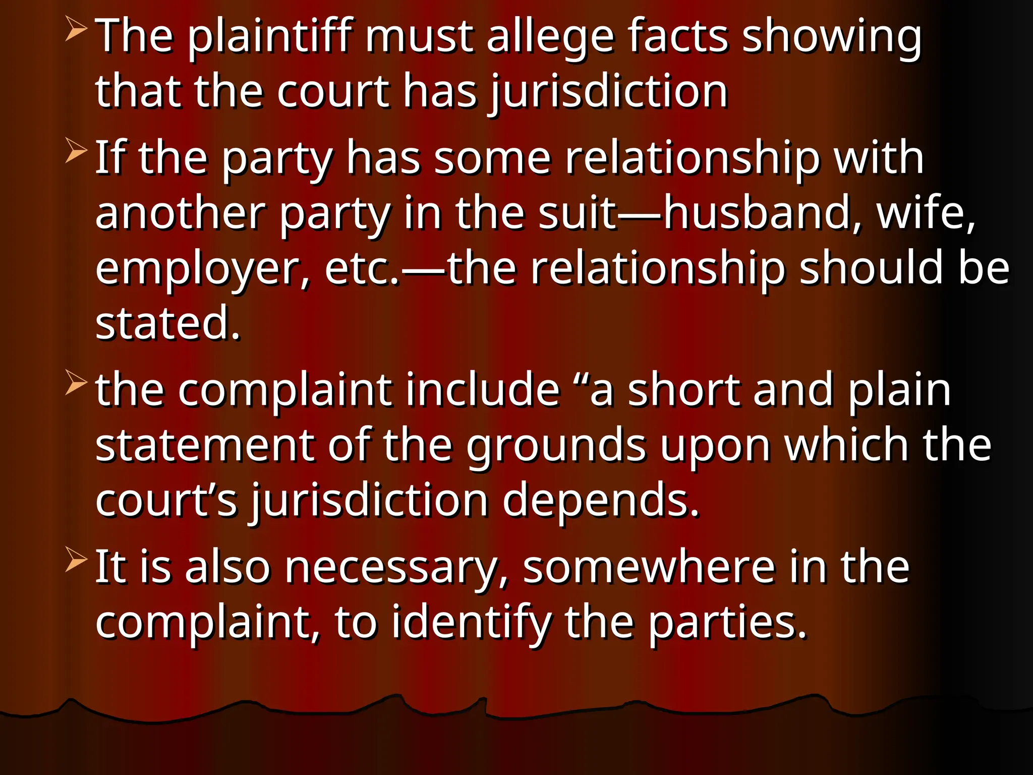  The plaintiff must allege facts showing
The plaintiff must allege facts showing
that the court has jurisdiction
that the court has jurisdiction
 If the party has some relationship with
If the party has some relationship with
another party in the suit—husband, wife,
another party in the suit—husband, wife,
employer, etc.—the relationship should be
employer, etc.—the relationship should be
stated.
stated.
 the complaint include “a short and plain
the complaint include “a short and plain
statement of the grounds upon which the
statement of the grounds upon which the
court’s jurisdiction depends.
court’s jurisdiction depends.
 It is also necessary, somewhere in the
It is also necessary, somewhere in the
complaint, to identify the parties.
complaint, to identify the parties.
 