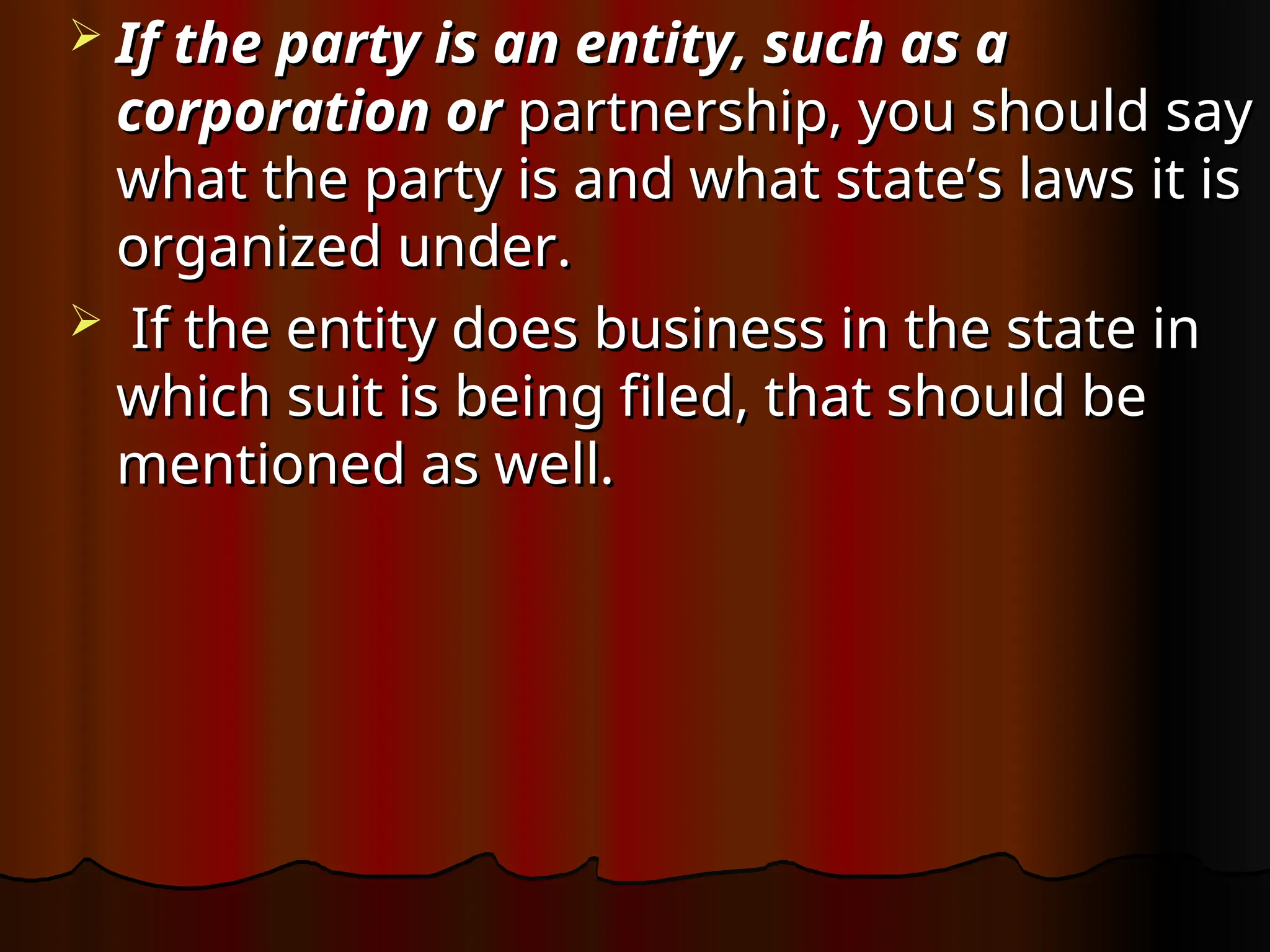  If the party is an entity, such as a
If the party is an entity, such as a
corporation or
corporation or partnership, you should say
partnership, you should say
what the party is and what state’s laws it is
what the party is and what state’s laws it is
organized under.
organized under.
 If the entity does business in the state in
If the entity does business in the state in
which suit is being filed, that should be
which suit is being filed, that should be
mentioned as well.
mentioned as well.
 