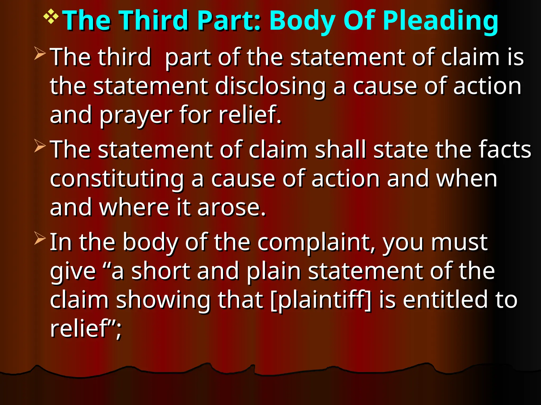 The Third Part:
The Third Part: Body Of Pleading
 The third part of the statement of claim is
The third part of the statement of claim is
the statement disclosing a cause of action
the statement disclosing a cause of action
and prayer for relief.
and prayer for relief.
 The statement of claim shall state the facts
The statement of claim shall state the facts
constituting a cause of action and when
constituting a cause of action and when
and where it arose.
and where it arose.
 In the body of the complaint, you must
In the body of the complaint, you must
give “a short and plain statement of the
give “a short and plain statement of the
claim showing that [plaintiff] is entitled to
claim showing that [plaintiff] is entitled to
relief”;
relief”;
 