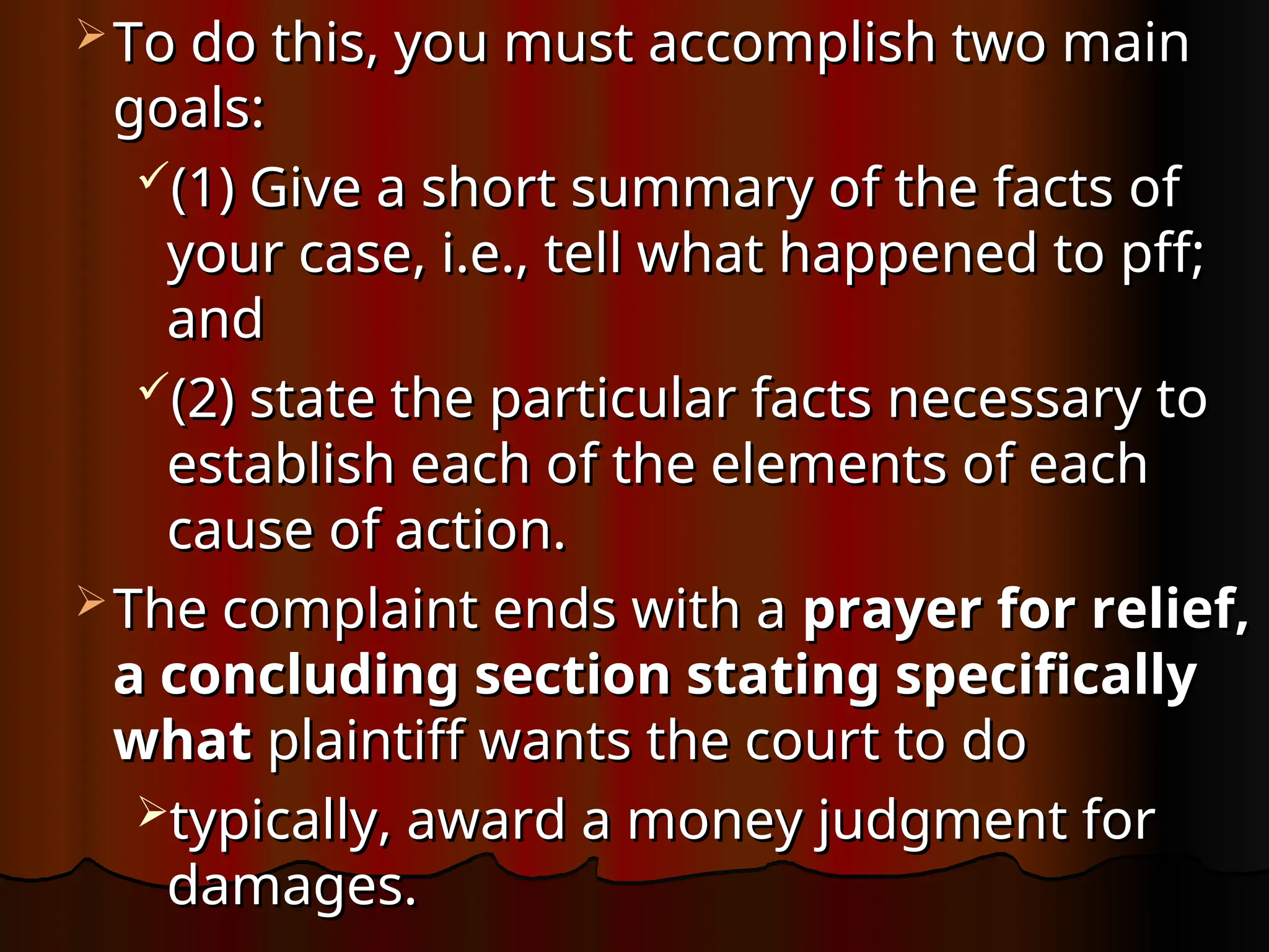  To do this, you must accomplish two main
To do this, you must accomplish two main
goals:
goals:
(1) Give a short summary of the facts of
(1) Give a short summary of the facts of
your case, i.e., tell what happened to pff;
your case, i.e., tell what happened to pff;
and
and
(2) state the particular facts necessary to
(2) state the particular facts necessary to
establish each of the elements of each
establish each of the elements of each
cause of action.
cause of action.
 The complaint ends with a
The complaint ends with a prayer for relief,
prayer for relief,
a concluding section stating specifically
a concluding section stating specifically
what
what plaintiff wants the court to do
plaintiff wants the court to do
typically, award a money judgment for
typically, award a money judgment for
damages.
damages.
 
