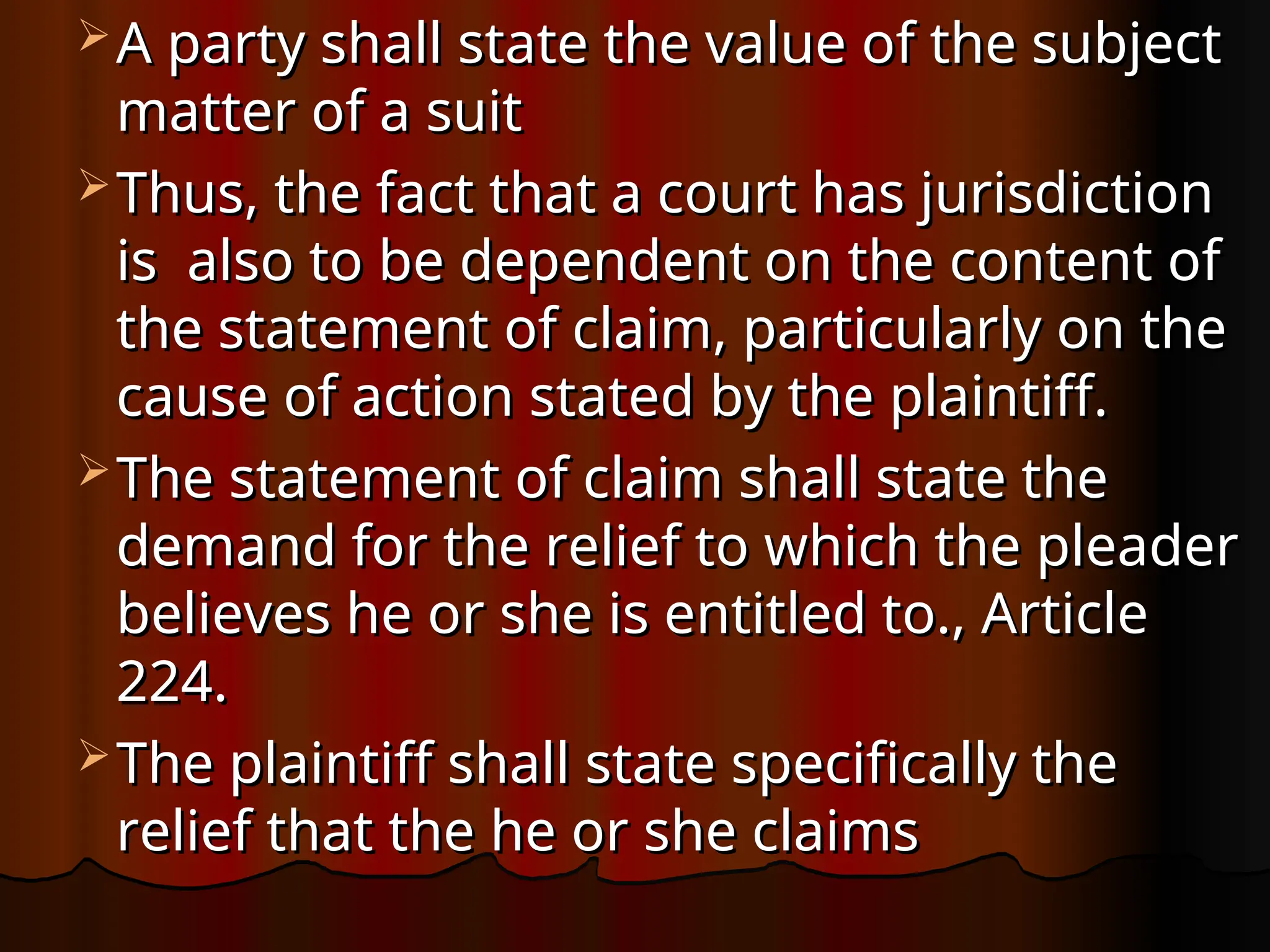  A party shall state the value of the subject
A party shall state the value of the subject
matter of a suit
matter of a suit
 Thus, the fact that a court has jurisdiction
Thus, the fact that a court has jurisdiction
is also to be dependent on the content of
is also to be dependent on the content of
the statement of claim, particularly on the
the statement of claim, particularly on the
cause of action stated by the plaintiff.
cause of action stated by the plaintiff.
 The statement of claim shall state the
The statement of claim shall state the
demand for the relief to which the pleader
demand for the relief to which the pleader
believes he or she is entitled to., Article
believes he or she is entitled to., Article
224.
224.
 The plaintiff shall state specifically the
The plaintiff shall state specifically the
relief that the he or she claims
relief that the he or she claims
 