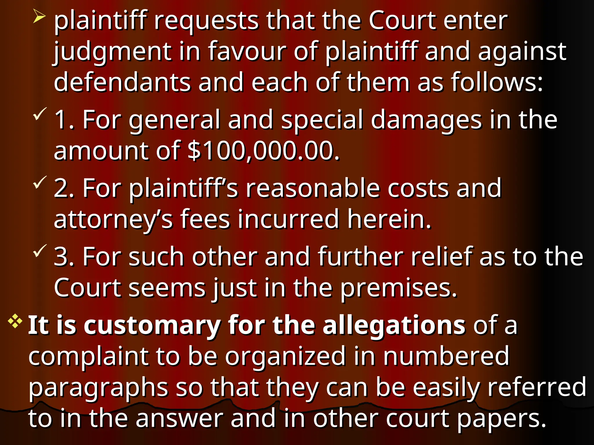  plaintiff requests that the Court enter
plaintiff requests that the Court enter
judgment in favour of plaintiff and against
judgment in favour of plaintiff and against
defendants and each of them as follows:
defendants and each of them as follows:
 1. For general and special damages in the
1. For general and special damages in the
amount of $100,000.00.
amount of $100,000.00.
 2. For plaintiff’s reasonable costs and
2. For plaintiff’s reasonable costs and
attorney’s fees incurred herein.
attorney’s fees incurred herein.
 3. For such other and further relief as to the
3. For such other and further relief as to the
Court seems just in the premises.
Court seems just in the premises.
 It is customary for the allegations
It is customary for the allegations of a
of a
complaint to be organized in numbered
complaint to be organized in numbered
paragraphs so that they can be easily referred
paragraphs so that they can be easily referred
to in the answer and in other court papers.
to in the answer and in other court papers.
 