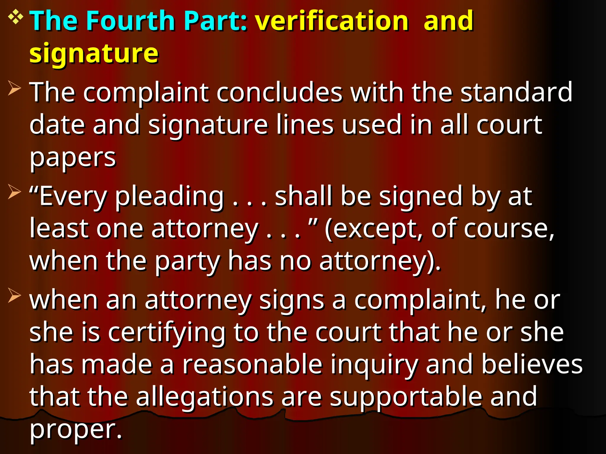  The Fourth Part:
The Fourth Part: verification and
verification and
signature
signature
 The complaint concludes with the standard
The complaint concludes with the standard
date and signature lines used in all court
date and signature lines used in all court
papers
papers
 “
“Every pleading . . . shall be signed by at
Every pleading . . . shall be signed by at
least one attorney . . . ” (except, of course,
least one attorney . . . ” (except, of course,
when the party has no attorney).
when the party has no attorney).
 when an attorney signs a complaint, he or
when an attorney signs a complaint, he or
she is certifying to the court that he or she
she is certifying to the court that he or she
has made a reasonable inquiry and believes
has made a reasonable inquiry and believes
that the allegations are supportable and
that the allegations are supportable and
proper.
proper.
 
