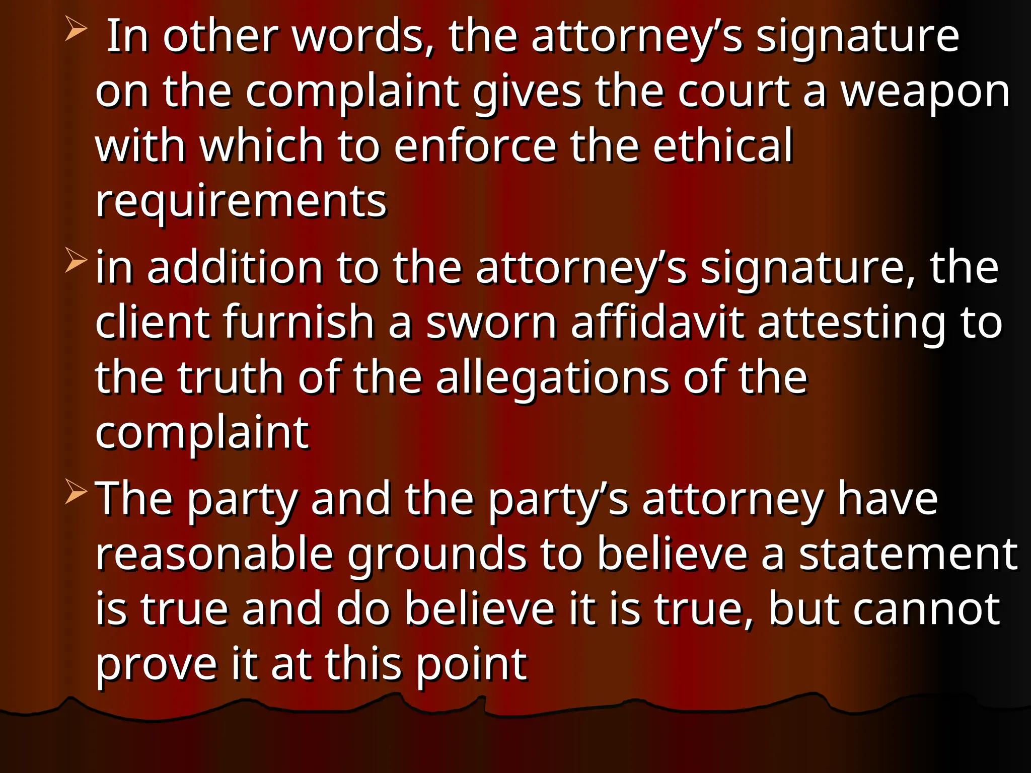  In other words, the attorney’s signature
In other words, the attorney’s signature
on the complaint gives the court a weapon
on the complaint gives the court a weapon
with which to enforce the ethical
with which to enforce the ethical
requirements
requirements
 in addition to the attorney’s signature, the
in addition to the attorney’s signature, the
client furnish a sworn affidavit attesting to
client furnish a sworn affidavit attesting to
the truth of the allegations of the
the truth of the allegations of the
complaint
complaint
 The party and the party’s attorney have
The party and the party’s attorney have
reasonable grounds to believe a statement
reasonable grounds to believe a statement
is true and do believe it is true, but cannot
is true and do believe it is true, but cannot
prove it at this point
prove it at this point
 