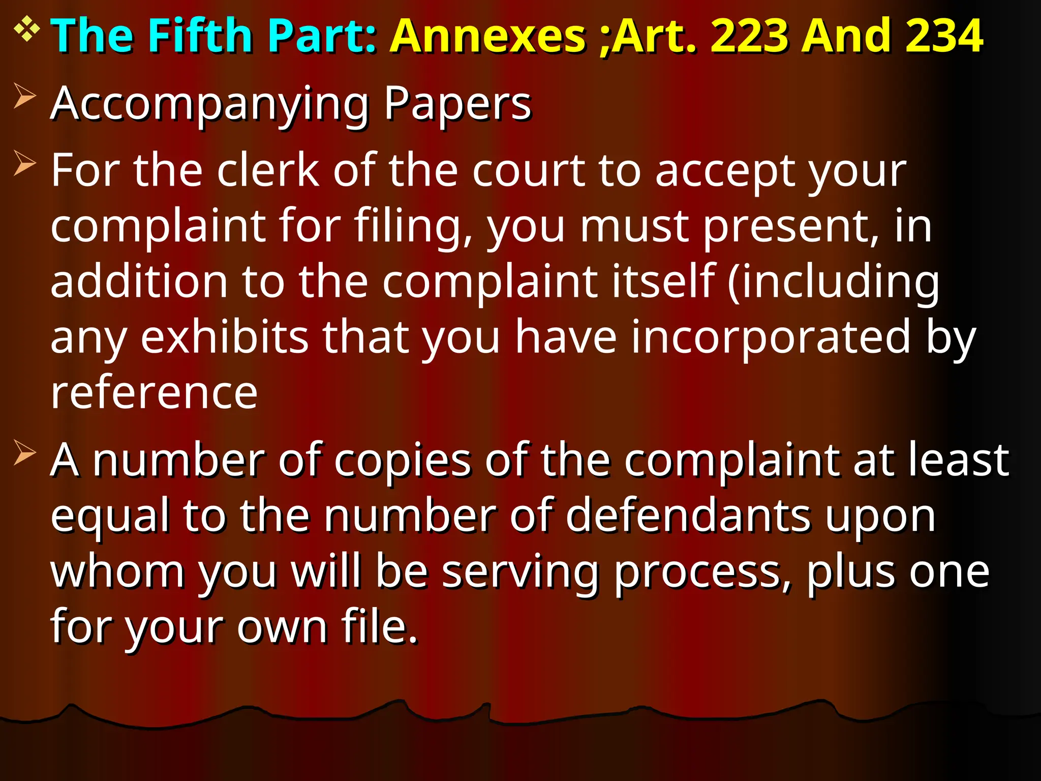  The Fifth Part:
The Fifth Part: Annexes ;Art. 223 And 234
Annexes ;Art. 223 And 234
 Accompanying Papers
Accompanying Papers
 For the clerk of the court to accept your
complaint for filing, you must present, in
addition to the complaint itself (including
any exhibits that you have incorporated by
reference
 A number of copies of the complaint at least
A number of copies of the complaint at least
equal to the number of defendants upon
equal to the number of defendants upon
whom you will be serving process, plus one
whom you will be serving process, plus one
for your own file.
for your own file.
 
