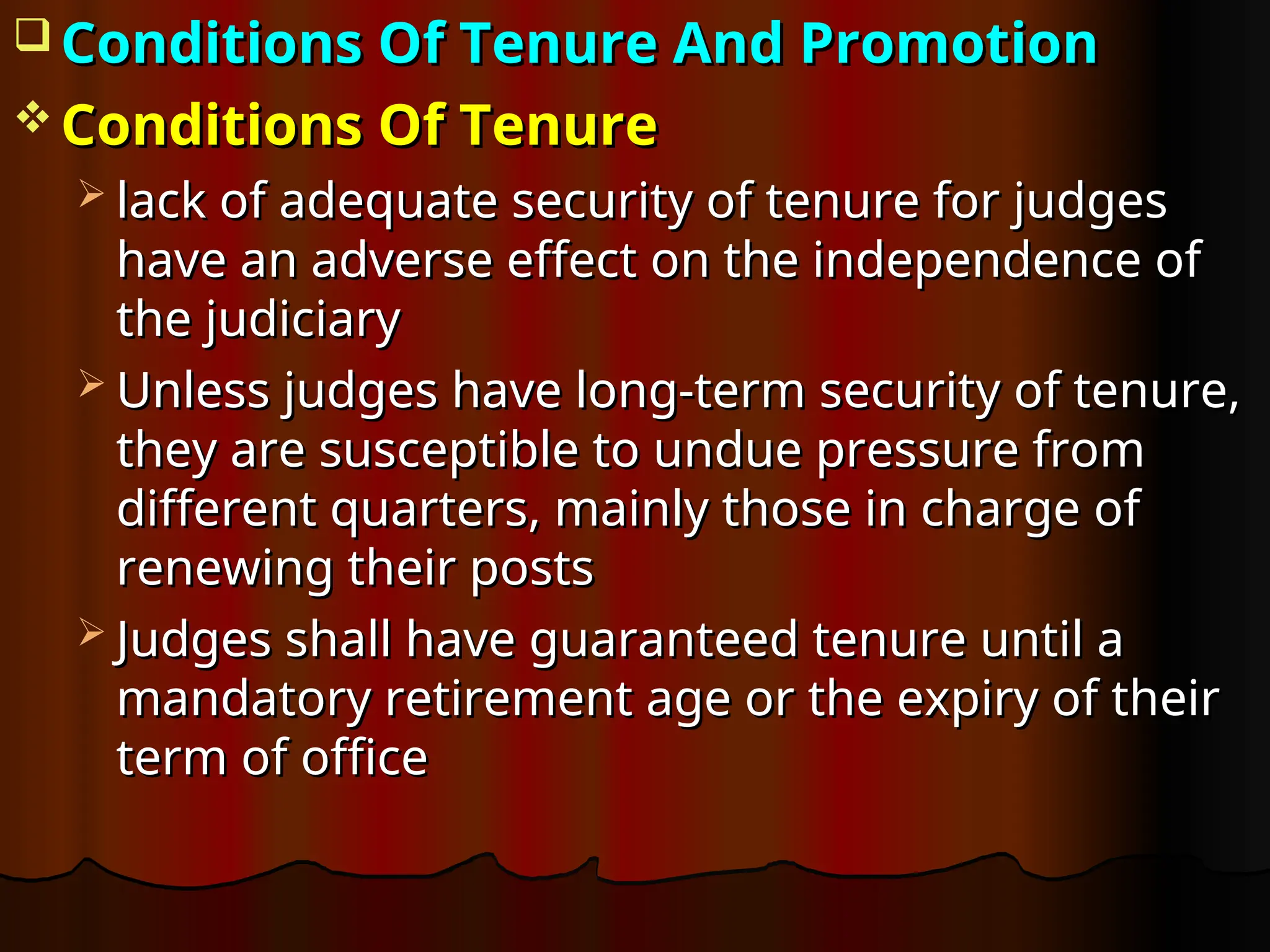  Conditions Of Tenure And Promotion
Conditions Of Tenure And Promotion
 Conditions Of Tenure
Conditions Of Tenure
 lack of adequate security of tenure for judges
lack of adequate security of tenure for judges
have an adverse effect on the independence of
have an adverse effect on the independence of
the judiciary
the judiciary
 Unless judges have long-term security of tenure,
Unless judges have long-term security of tenure,
they are susceptible to undue pressure from
they are susceptible to undue pressure from
different quarters, mainly those in charge of
different quarters, mainly those in charge of
renewing their posts
renewing their posts
 Judges shall have guaranteed tenure until a
Judges shall have guaranteed tenure until a
mandatory retirement age or the expiry of their
mandatory retirement age or the expiry of their
term of office
term of office
 