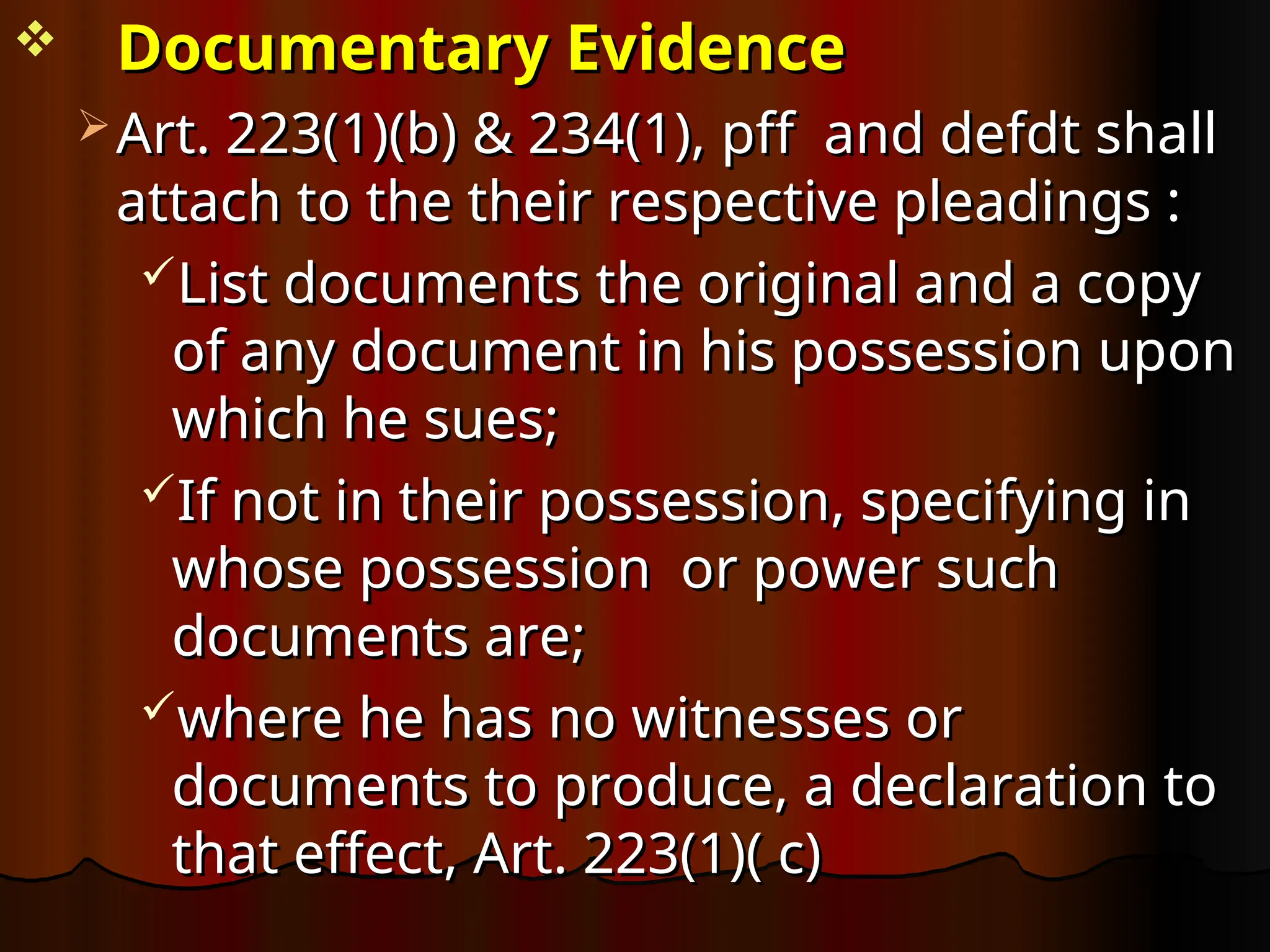  Documentary Evidence
Documentary Evidence
 Art. 223(1)(b) & 234(1), pff and defdt shall
Art. 223(1)(b) & 234(1), pff and defdt shall
attach to the their respective pleadings :
attach to the their respective pleadings :
List documents the original and a copy
List documents the original and a copy
of any document in his possession upon
of any document in his possession upon
which he sues;
which he sues;
If not in their possession, specifying in
If not in their possession, specifying in
whose possession or power such
whose possession or power such
documents are;
documents are;
where he has no witnesses or
where he has no witnesses or
documents to produce, a declaration to
documents to produce, a declaration to
that effect, Art. 223(1)( c)
that effect, Art. 223(1)( c)
 
