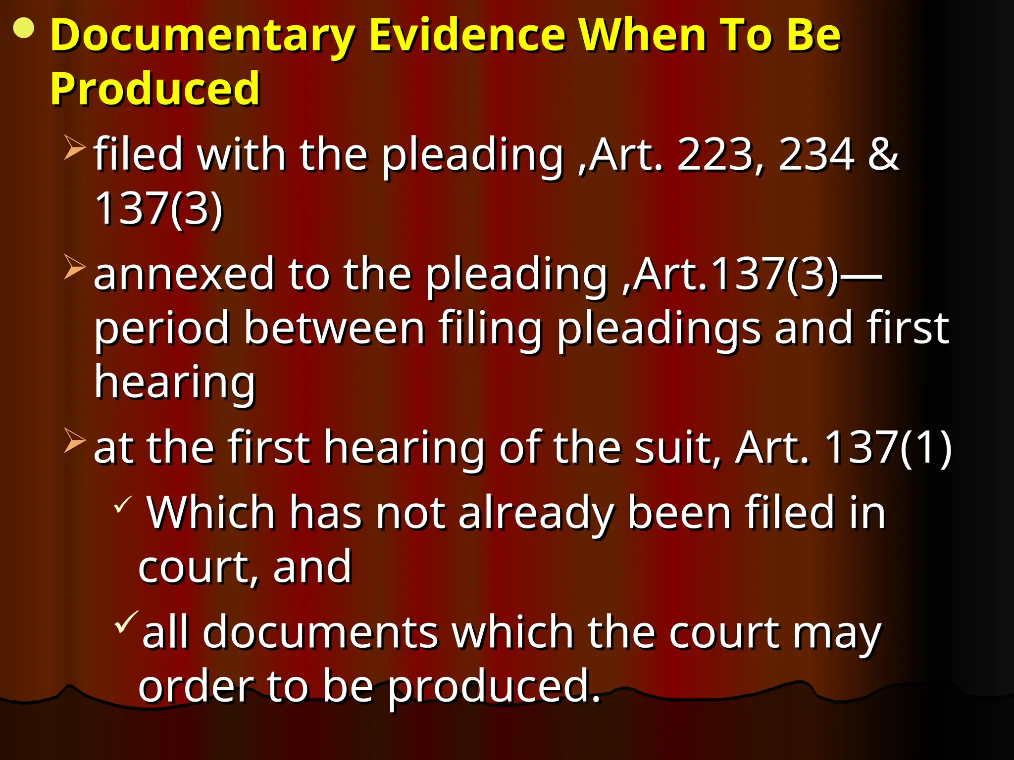 Documentary Evidence When To Be
Documentary Evidence When To Be
Produced
Produced
 filed with the pleading ,Art. 223, 234 &
filed with the pleading ,Art. 223, 234 &
137(3)
137(3)
 annexed to the pleading ,Art.137(3)—
annexed to the pleading ,Art.137(3)—
period between filing pleadings and first
period between filing pleadings and first
hearing
hearing
 at the first hearing of the suit, Art. 137(1)
at the first hearing of the suit, Art. 137(1)

Which has not already been filed in
Which has not already been filed in
court, and
court, and
all documents which the court may
all documents which the court may
order to be produced.
order to be produced.
 