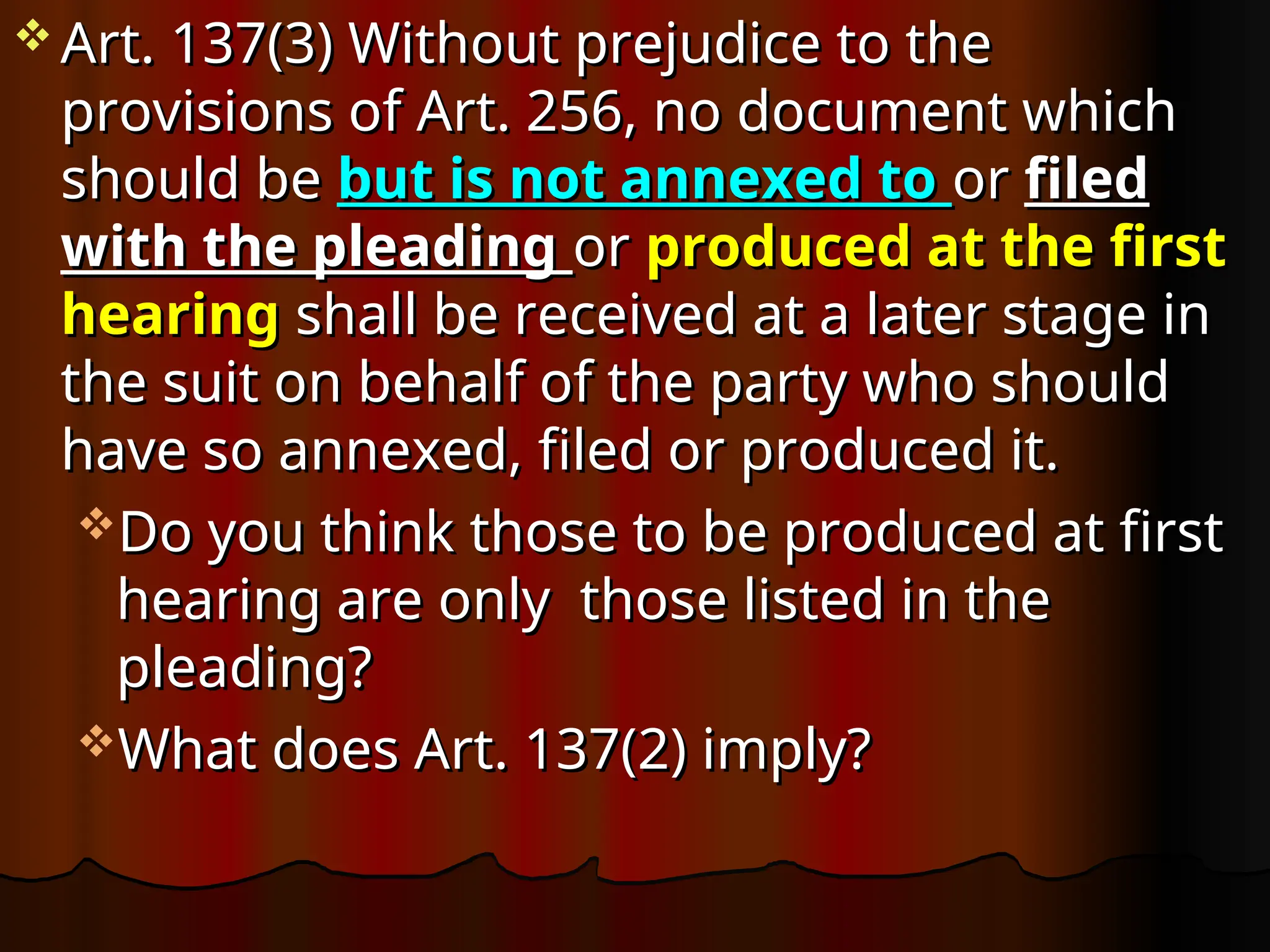  Art. 137(3) Without prejudice to the
Art. 137(3) Without prejudice to the
provisions of Art. 256, no document which
provisions of Art. 256, no document which
should be
should be but is not annexed to
but is not annexed to or
or filed
filed
with the pleading
with the pleading or
or produced at the first
produced at the first
hearing
hearing shall be received at a later stage in
shall be received at a later stage in
the suit on behalf of the party who should
the suit on behalf of the party who should
have so annexed, filed or produced it.
have so annexed, filed or produced it.
Do you think those to be produced at first
Do you think those to be produced at first
hearing are only those listed in the
hearing are only those listed in the
pleading?
pleading?
What does Art. 137(2) imply?
What does Art. 137(2) imply?
 