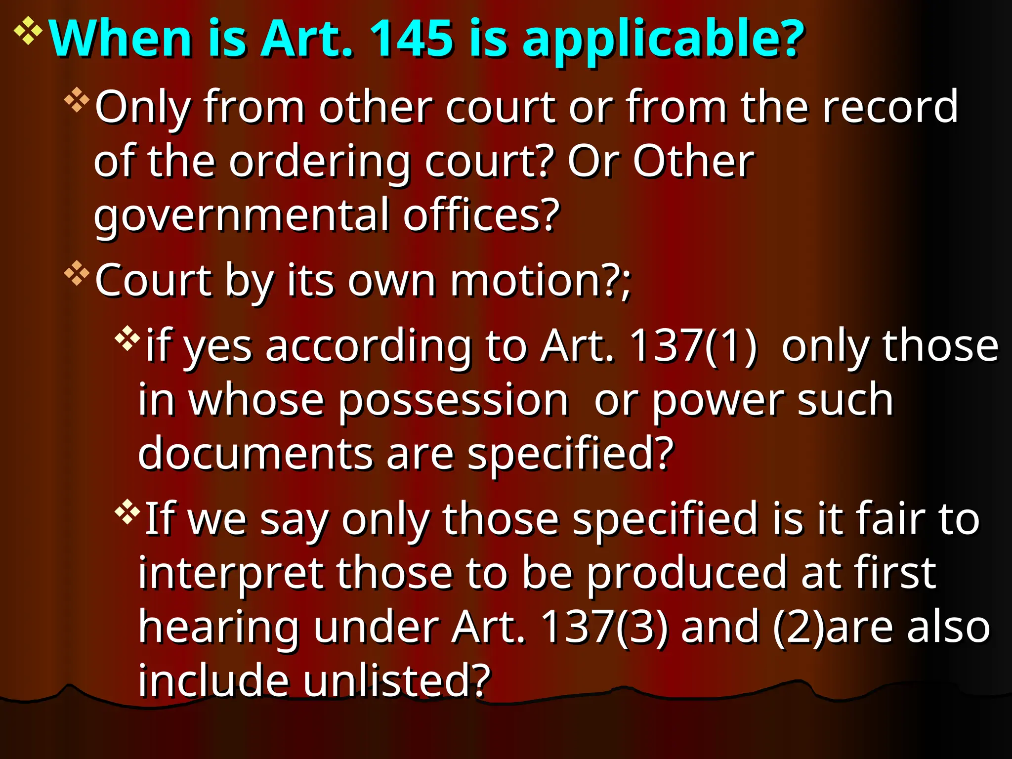 When is Art. 145 is applicable?
When is Art. 145 is applicable?
Only from other court or from the record
Only from other court or from the record
of the ordering court? Or Other
of the ordering court? Or Other
governmental offices?
governmental offices?
Court by its own motion?;
Court by its own motion?;
if yes according to Art. 137(1) only those
if yes according to Art. 137(1) only those
in whose possession or power such
in whose possession or power such
documents are specified?
documents are specified?
If we say only those specified is it fair to
If we say only those specified is it fair to
interpret those to be produced at first
interpret those to be produced at first
hearing under Art. 137(3) and (2)are also
hearing under Art. 137(3) and (2)are also
include unlisted?
include unlisted?
 
