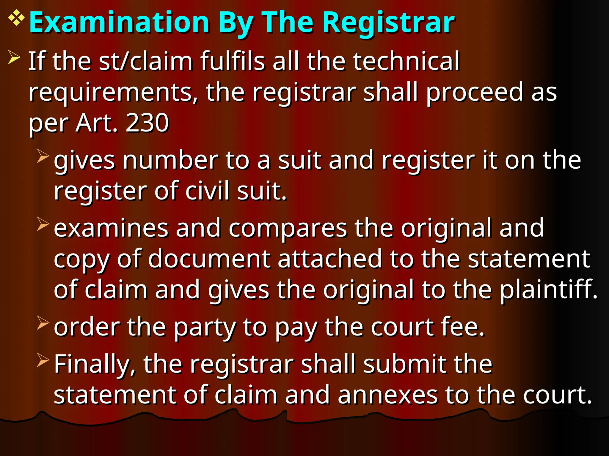 Examination By The Registrar
Examination By The Registrar
 If the st/claim fulfils all the technical
If the st/claim fulfils all the technical
requirements, the registrar shall proceed as
requirements, the registrar shall proceed as
per Art. 230
per Art. 230
 gives number to a suit and register it on the
gives number to a suit and register it on the
register of civil suit.
register of civil suit.
 examines and compares the original and
examines and compares the original and
copy of document attached to the statement
copy of document attached to the statement
of claim and gives the original to the plaintiff.
of claim and gives the original to the plaintiff.
 order the party to pay the court fee.
order the party to pay the court fee.
 Finally, the registrar shall submit the
Finally, the registrar shall submit the
statement of claim and annexes to the court.
statement of claim and annexes to the court.
 