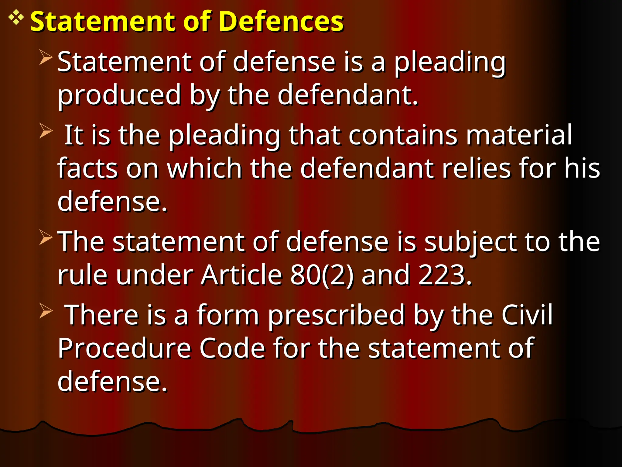  Statement of Defences
Statement of Defences
 Statement of defense is a pleading
Statement of defense is a pleading
produced by the defendant.
produced by the defendant.
 It is the pleading that contains material
It is the pleading that contains material
facts on which the defendant relies for his
facts on which the defendant relies for his
defense.
defense.
 The statement of defense is subject to the
The statement of defense is subject to the
rule under Article 80(2) and 223.
rule under Article 80(2) and 223.
 There is a form prescribed by the Civil
There is a form prescribed by the Civil
Procedure Code for the statement of
Procedure Code for the statement of
defense.
defense.
 