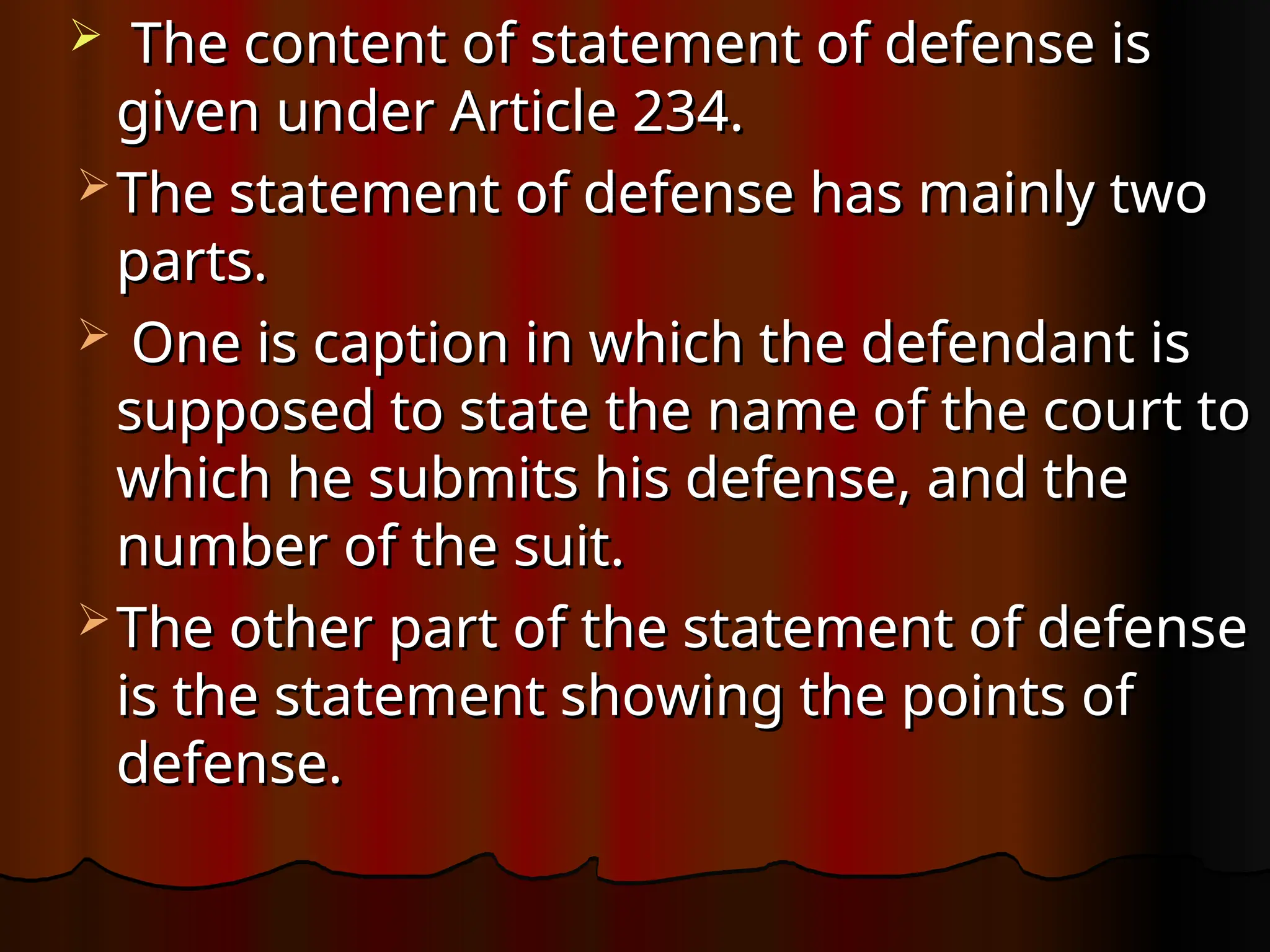  The content of statement of defense is
The content of statement of defense is
given under Article 234.
given under Article 234.
 The statement of defense has mainly two
The statement of defense has mainly two
parts.
parts.
 One is caption in which the defendant is
One is caption in which the defendant is
supposed to state the name of the court to
supposed to state the name of the court to
which he submits his defense, and the
which he submits his defense, and the
number of the suit.
number of the suit.
 The other part of the statement of defense
The other part of the statement of defense
is the statement showing the points of
is the statement showing the points of
defense.
defense.
 