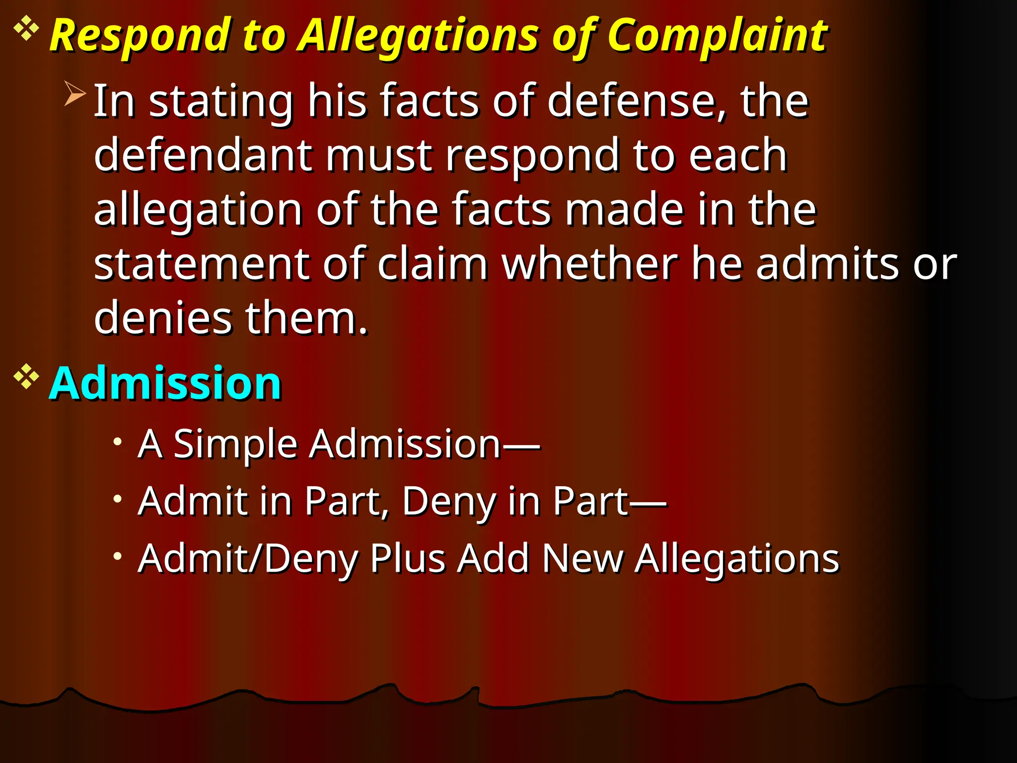  Respond to Allegations of Complaint
Respond to Allegations of Complaint
 In stating his facts of defense, the
In stating his facts of defense, the
defendant must respond to each
defendant must respond to each
allegation of the facts made in the
allegation of the facts made in the
statement of claim whether he admits or
statement of claim whether he admits or
denies them.
denies them.
 Admission
Admission
• A Simple Admission—
A Simple Admission—
• Admit in Part, Deny in Part—
Admit in Part, Deny in Part—
• Admit/Deny Plus Add New Allegations
Admit/Deny Plus Add New Allegations
 