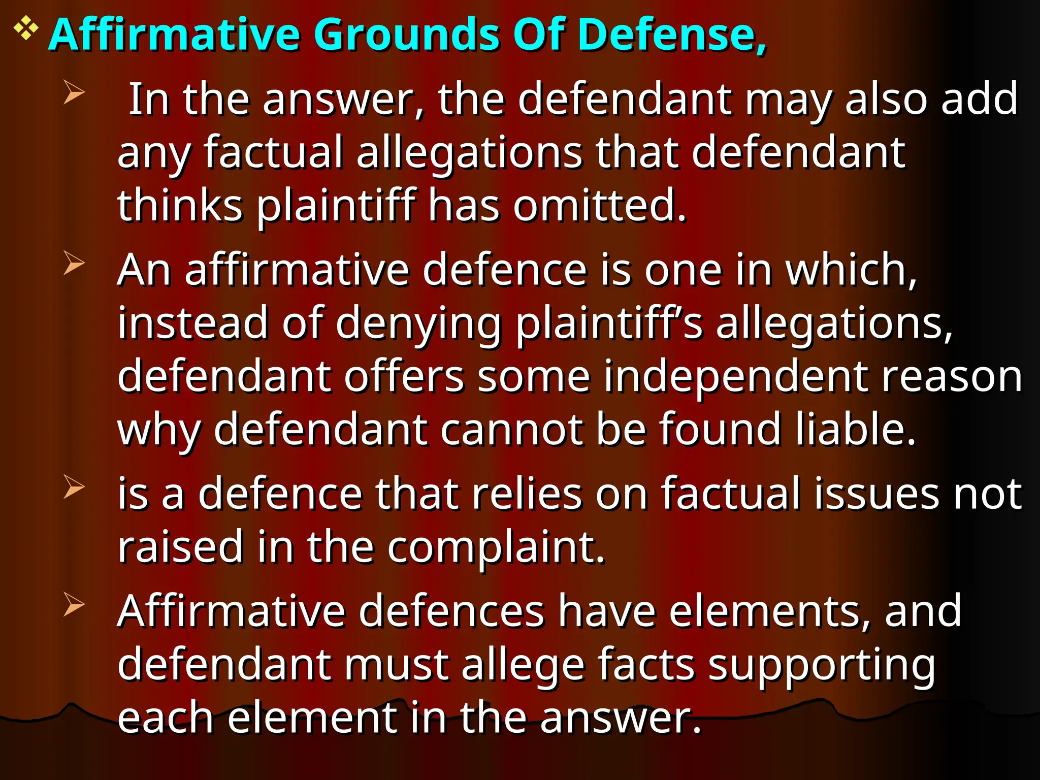  Affirmative Grounds Of Defense,
Affirmative Grounds Of Defense,
 In the answer, the defendant may also add
In the answer, the defendant may also add
any factual allegations that defendant
any factual allegations that defendant
thinks plaintiff has omitted.
thinks plaintiff has omitted.
 An affirmative defence is one in which,
An affirmative defence is one in which,
instead of denying plaintiff’s allegations,
instead of denying plaintiff’s allegations,
defendant offers some independent reason
defendant offers some independent reason
why defendant cannot be found liable.
why defendant cannot be found liable.
 is a defence that relies on factual issues not
is a defence that relies on factual issues not
raised in the complaint.
raised in the complaint.
 Affirmative defences have elements, and
Affirmative defences have elements, and
defendant must allege facts supporting
defendant must allege facts supporting
each element in the answer.
each element in the answer.
 