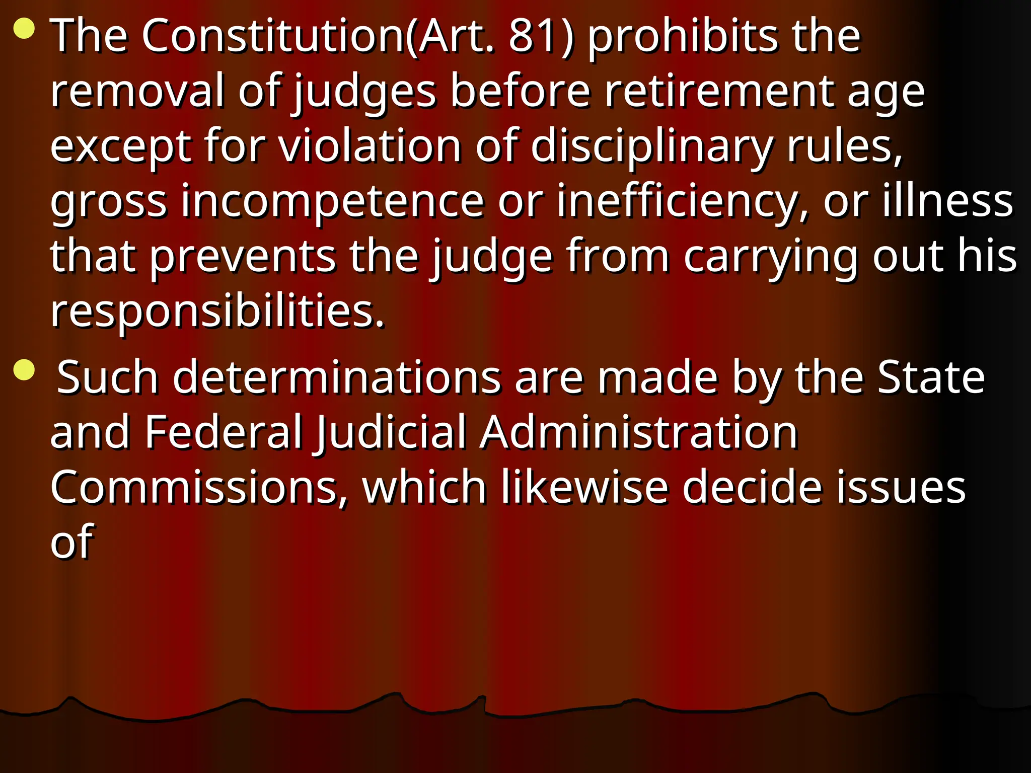 The Constitution(Art. 81) prohibits the
The Constitution(Art. 81) prohibits the
removal of judges before retirement age
removal of judges before retirement age
except for violation of disciplinary rules,
except for violation of disciplinary rules,
gross incompetence or inefficiency, or illness
gross incompetence or inefficiency, or illness
that prevents the judge from carrying out his
that prevents the judge from carrying out his
responsibilities.
responsibilities.
 Such determinations are made by the State
Such determinations are made by the State
and Federal Judicial Administration
and Federal Judicial Administration
Commissions, which likewise decide issues
Commissions, which likewise decide issues
of
of
 