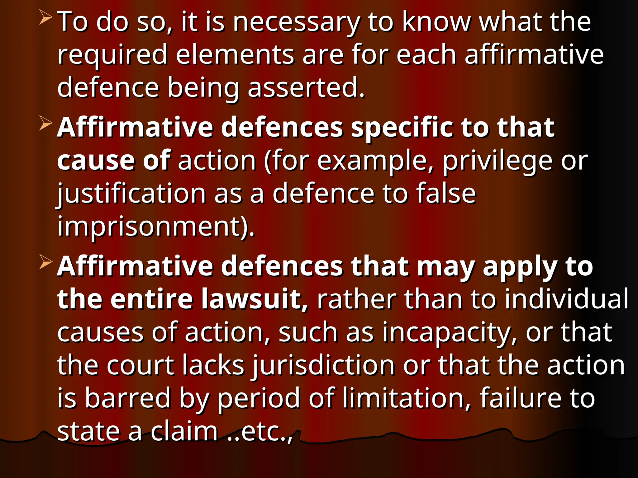  To do so, it is necessary to know what the
To do so, it is necessary to know what the
required elements are for each affirmative
required elements are for each affirmative
defence being asserted.
defence being asserted.
 Affirmative defences specific to that
Affirmative defences specific to that
cause of
cause of action (for example, privilege or
action (for example, privilege or
justification as a defence to false
justification as a defence to false
imprisonment).
imprisonment).
 Affirmative defences that may apply to
Affirmative defences that may apply to
the entire lawsuit,
the entire lawsuit, rather than to individual
rather than to individual
causes of action, such as
causes of action, such as incapacity, or that
incapacity, or that
the court lacks jurisdiction or that the action
the court lacks jurisdiction or that the action
is barred by period of limitation,
is barred by period of limitation, failure to
failure to
state a claim
state a claim ..etc.
..etc.,
,
 