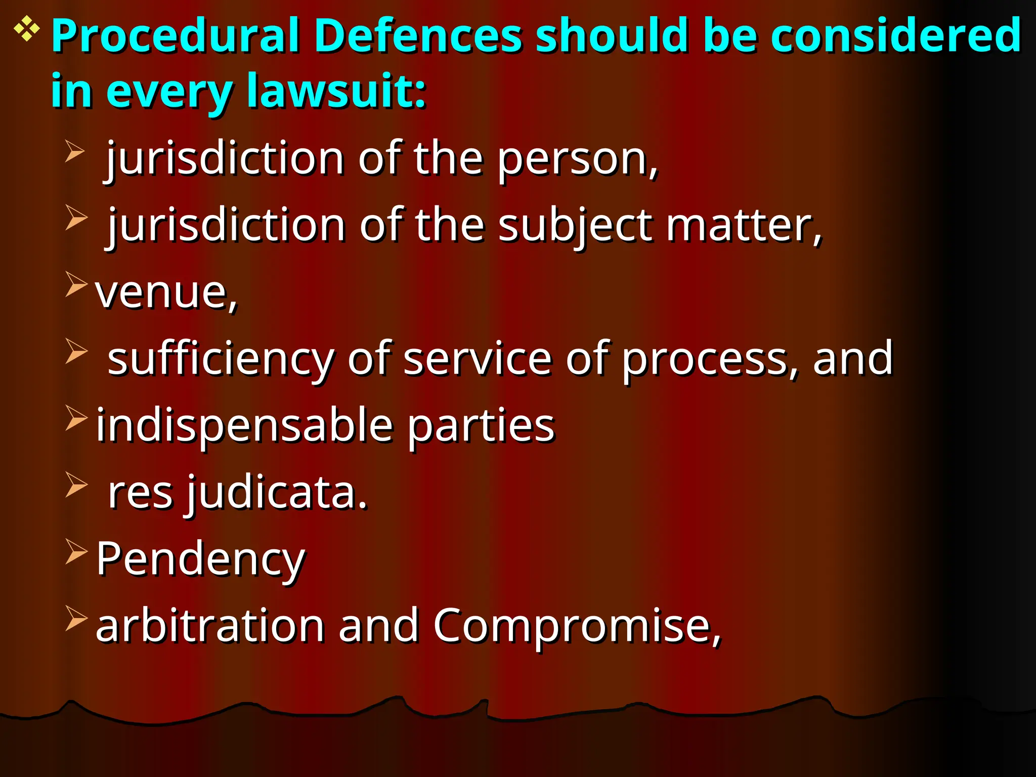  Procedural Defences should be considered
Procedural Defences should be considered
in every lawsuit:
in every lawsuit:
 jurisdiction of the person,
jurisdiction of the person,
 jurisdiction of the subject matter,
jurisdiction of the subject matter,
 venue,
venue,
 sufficiency of service of process, and
sufficiency of service of process, and
 indispensable parties
indispensable parties
 res judicata.
res judicata.
 Pendency
Pendency
 arbitration and Compromise,
arbitration and Compromise,
 
