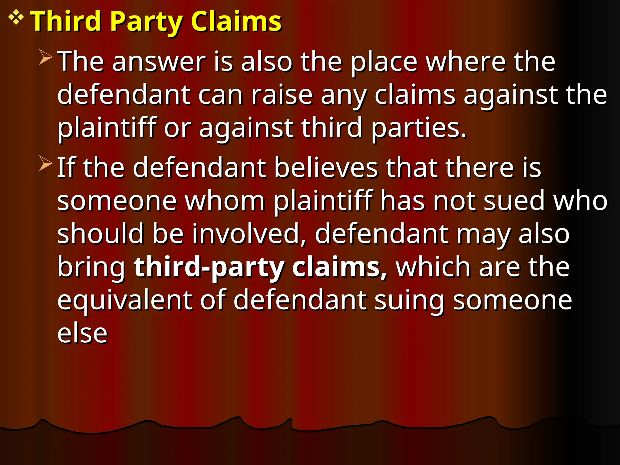  Third Party Claims
Third Party Claims
 The answer is also the place where the
The answer is also the place where the
defendant can raise any claims against the
defendant can raise any claims against the
plaintiff or against third parties.
plaintiff or against third parties.
 If the defendant believes that there is
If the defendant believes that there is
someone whom plaintiff has not sued who
someone whom plaintiff has not sued who
should be involved, defendant may also
should be involved, defendant may also
bring
bring third-party claims,
third-party claims, which are the
which are the
equivalent of defendant suing someone
equivalent of defendant suing someone
else
else
 