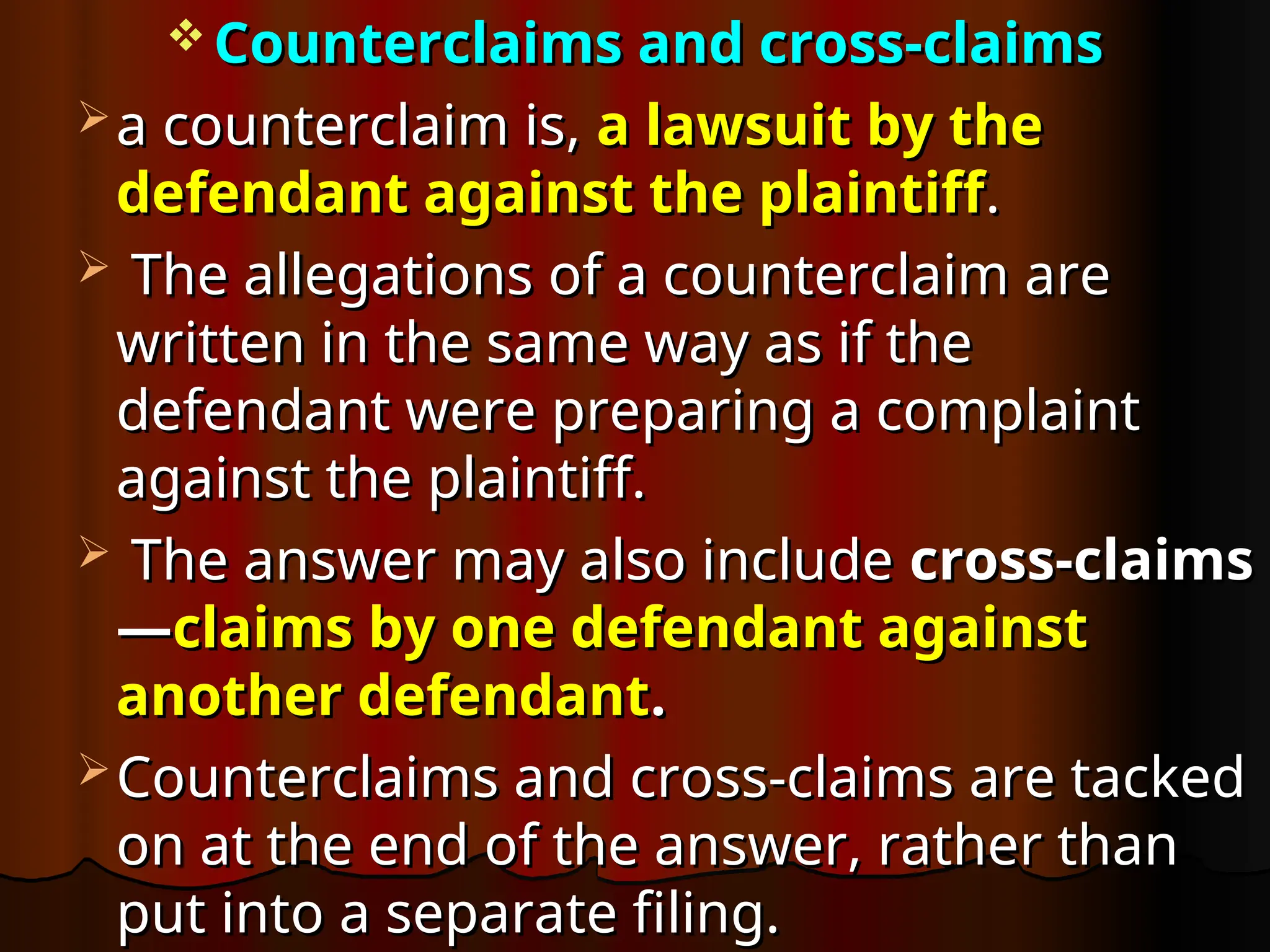  Counterclaims and cross-claims
Counterclaims and cross-claims
 a counterclaim is,
a counterclaim is, a lawsuit by the
a lawsuit by the
defendant against the plaintiff
defendant against the plaintiff.
.
 The allegations of a counterclaim are
The allegations of a counterclaim are
written in the same way as if the
written in the same way as if the
defendant were preparing a complaint
defendant were preparing a complaint
against the plaintiff.
against the plaintiff.
 The answer may also include
The answer may also include cross-claims
cross-claims
—
—claims by one defendant against
claims by one defendant against
another defendant
another defendant.
.
 Counterclaims and cross-claims are tacked
Counterclaims and cross-claims are tacked
on at the end of the answer, rather than
on at the end of the answer, rather than
put into a separate filing.
put into a separate filing.
 
