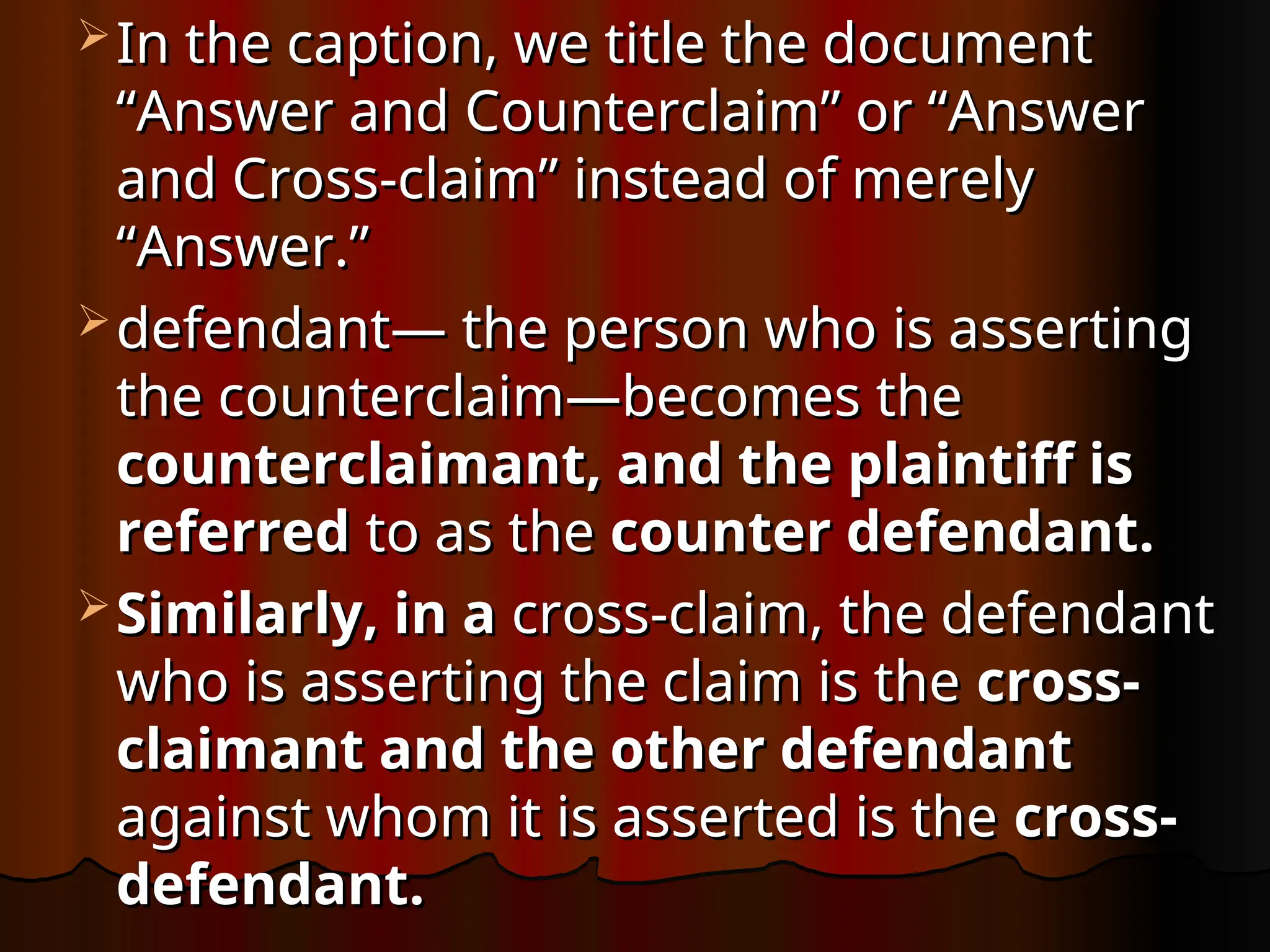  In the caption, we title the document
In the caption, we title the document
“Answer and Counterclaim” or “Answer
“Answer and Counterclaim” or “Answer
and Cross-claim” instead of merely
and Cross-claim” instead of merely
“Answer.”
“Answer.”
 defendant— the person who is asserting
defendant— the person who is asserting
the counterclaim—becomes the
the counterclaim—becomes the
counterclaimant, and the plaintiff is
counterclaimant, and the plaintiff is
referred
referred to as the
to as the counter defendant.
counter defendant.
 Similarly, in a
Similarly, in a cross-claim, the defendant
cross-claim, the defendant
who is asserting the claim is the
who is asserting the claim is the cross-
cross-
claimant and the other defendant
claimant and the other defendant
against whom it is asserted is the
against whom it is asserted is the cross-
cross-
defendant.
defendant.
 