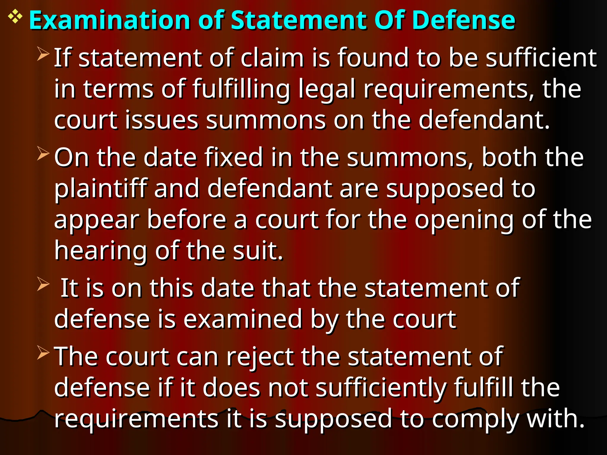  Examination of Statement Of Defense
Examination of Statement Of Defense
 If statement of claim is found to be sufficient
If statement of claim is found to be sufficient
in terms of fulfilling legal requirements, the
in terms of fulfilling legal requirements, the
court issues summons on the defendant.
court issues summons on the defendant.
 On the date fixed in the summons, both the
On the date fixed in the summons, both the
plaintiff and defendant are supposed to
plaintiff and defendant are supposed to
appear before a court for the opening of the
appear before a court for the opening of the
hearing of the suit.
hearing of the suit.
 It is on this date that the statement of
It is on this date that the statement of
defense is examined by the court
defense is examined by the court
 The court can reject the statement of
The court can reject the statement of
defense if it does not sufficiently fulfill the
defense if it does not sufficiently fulfill the
requirements it is supposed to comply with.
requirements it is supposed to comply with.
 