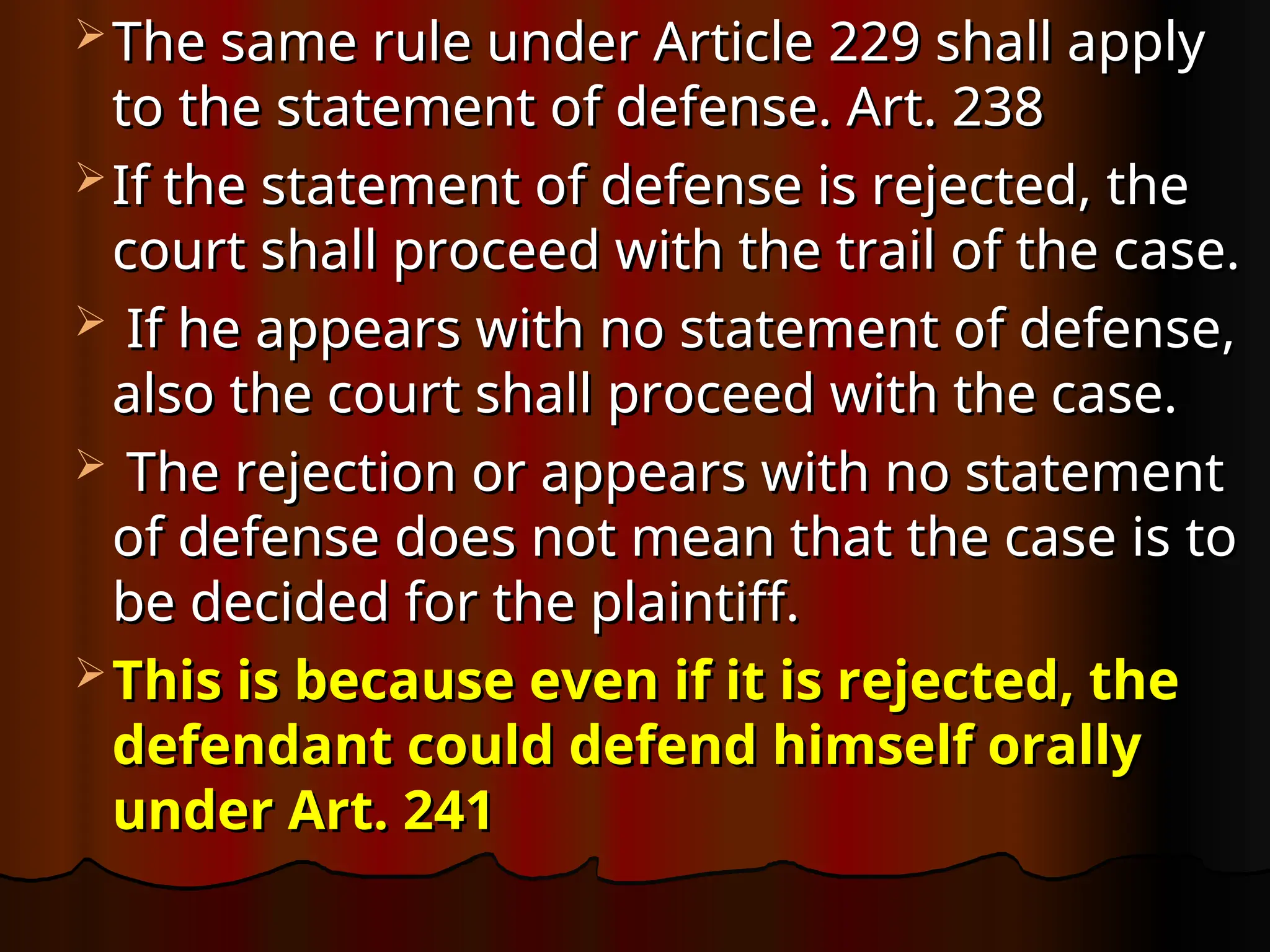  The same rule under Article 229 shall apply
The same rule under Article 229 shall apply
to the statement of defense. Art. 238
to the statement of defense. Art. 238
 If the statement of defense is rejected, the
If the statement of defense is rejected, the
court shall proceed with the trail of the case.
court shall proceed with the trail of the case.
 If he appears with no statement of defense,
If he appears with no statement of defense,
also the court shall proceed with the case.
also the court shall proceed with the case.
 The rejection or appears with no statement
The rejection or appears with no statement
of defense does not mean that the case is to
of defense does not mean that the case is to
be decided for the plaintiff.
be decided for the plaintiff.
 This is because even if it is rejected, the
This is because even if it is rejected, the
defendant could defend himself orally
defendant could defend himself orally
under Art. 241
under Art. 241
 